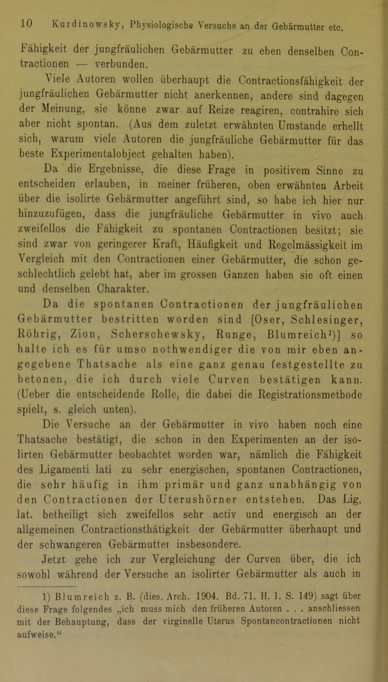 Fähigkeit der jungfräulichen Gebärmutter zu eben denselben Con- tractionen — verbunden. Viele Autoren wollen überhaupt die Contractionsfähigkeit der jungfräulichen Gebärmutter nicht anerkennen, andere sind dagegen der Meinung, sie könne zwar auf Reize reagiren, contrahire sich aber nicht spontan. (Aus dem zuletzt erwähnten Umstande erhellt sich, warum viele Autoren die jungfräuliche Gebärmutter für das beste Experimentalobject gehalten haben). Da die Ergebnisse, die diese Frage in positivem Sinne zu entscheiden erlauben, in meiner früheren, oben erwähnten Arbeit über die isolirte Gebärmutter angeführt sind, so habe ich hier nur hinzuzufügen, dass die jungfräuliche Gebärmutter in vivo auch zweifellos die Fähigkeit zu spontanen Contractioncn besitzt; sie sind zwar von geringerer Kraft, Häufigkeit und Regelmässigkeit im Vergleich mit den Contractionen einer Gebärmutter, die schon ge- schlechtlich gelebt hat, aber im grossen Ganzen haben sie oft einen und denselben Charakter. Da die spontanen Contractionen der jungfräulichen Gebärmutter bestritten worden sind [Oser, Schlesinger, Rührig, Zion, Scherschewsky, Runge, Blurareich1)] so halte ich es für umso nothwendiger die von mir eben an- gegebene Thatsache als eine ganz genau festgestellte zu betonen, die ich durch viele Curven bestätigen kann. (Ueber die entscheidende Rolle, die dabei die Registrationsmethodc spielt, s. gleich unten). Die Versuche an der Gebärmutter in vivo haben noch eine Thatsache bestätigt, die schon in den Experimenten an der iso- lirten Gebärmutter beobachtet worden war, nämlich die Fähigkeit des Ligamenti lati zu sehr energischen, spontanen Contractionen, die sehr häufig in ihm primär und ganz unabhängig von den Contractionen der Uterushörner entstehen. Das Lig. lat. betheiligt sich zweifellos sehr activ und energisch an der allgemeinen Contractionsthätigkeit der Gebärmutter überhaupt und der schwangeren Gebärmutter insbesondere. Jetzt gehe ich zur Vergleichung der Curven über, die ich sowohl während der Versuche an isolirter Gebärmutter als auch in 1) Blumreich z. B. (dies. Arch. 1904. Bd. 71. H. 1. S. 149) sagt über diese Frage folgendes „ich muss mich den früheren Autoren . . . anschliessen mit der Behauptung, dass der virginelle Uterus Spontancontraotionen nicht aufweise.“