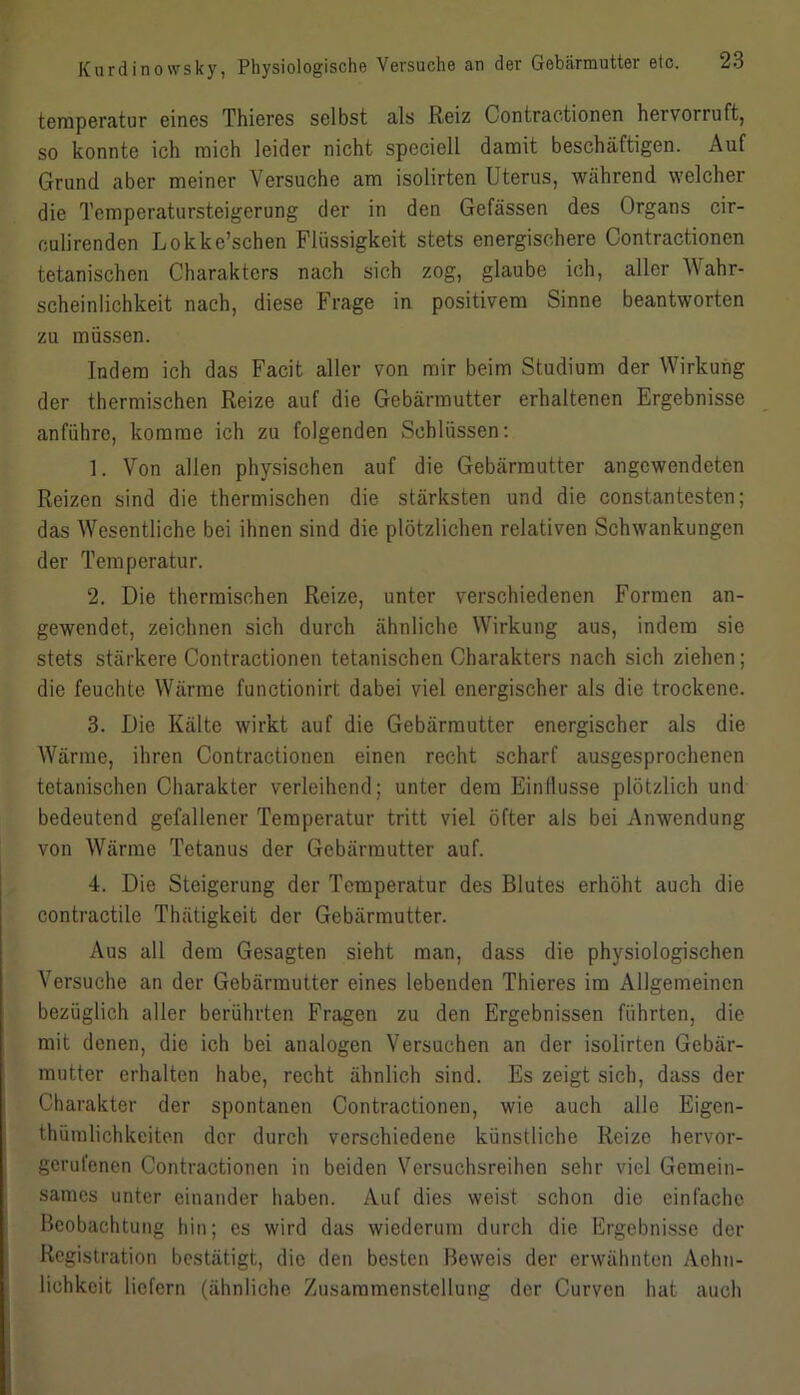 temperatur eines Thieres selbst als Reiz Contractionen hervorruft, so konnte ich mich leider nicht speciell damit beschäftigen. Auf Grund aber meiner Versuche am isolirten Uterus, während welcher die Temperatursteigerung der in den Gefässen des Organs cir- eulirendcn Lokke’schen Flüssigkeit stets energischere Contractionen tetanischen Charakters nach sich zog, glaube ich, aller Wahr- scheinlichkeit nach, diese Frage in positivem Sinne beantworten zu müssen. Indem ich das Facit aller von mir beim Studium der Wirkung der thermischen Reize auf die Gebärmutter erhaltenen Ergebnisse anführc, komme ich zu folgenden Schlüssen: 1. Von allen physischen auf die Gebärmutter angewendeten Reizen sind die thermischen die stärksten und die constantesten; das Wesentliche bei ihnen sind die plötzlichen relativen Schwankungen der Temperatur. 2. Die thermischen Reize, unter verschiedenen Formen an- gewendet, zeichnen sich durch ähnliche Wirkung aus, indem sie stets stärkere Contractionen tetanischen Charakters nach sich ziehen; die feuchte Wärme functionirt dabei viel energischer als die trockene. 3. Die Kälte wirkt auf die Gebärmutter energischer als die Wärme, ihren Contractionen einen recht scharf ausgesprochenen tetanischen Charakter verleihend; unter dem Einflüsse plötzlich und bedeutend gefallener Temperatur tritt viel öfter als bei Anwendung von Wärme Tetanus der Gebärmutter auf. 4. Die Steigerung der Temperatur des Blutes erhöht auch die contractile Thätigkeit der Gebärmutter. Aus all dem Gesagten sieht man, dass die physiologischen Versuche an der Gebärmutter eines lebenden Thieres im Allgemeinen bezüglich aller berührten Fragen zu den Ergebnissen führten, die mit denen, die ich bei analogen Versuchen an der isolirten Gebär- mutter erhalten habe, recht ähnlich sind. Es zeigt sich, dass der Charakter der spontanen Contractionen, wie auch alle Eigcn- thümlichkeiten der durch verschiedene künstliche Reize hervor- gerufenen Contractionen in beiden Versuchsreihen sehr viel Gemein- sames unter einander haben. Auf dies weist schon die einfache Beobachtung hin; es wird das wiederum durch die Ergebnisse der Registration bestätigt, die den besten Beweis der erwähnten Achn- lichkcit liefern (ähnliche Zusammenstellung der Curven hat auch