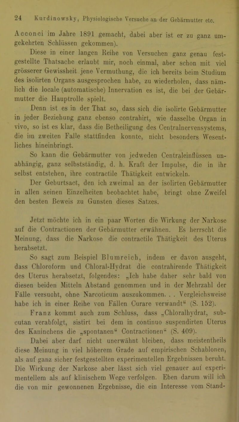 Acconci im Jahre 1891 gemacht, dabei aber ist er zu ganz um- gekehrten Schlüssen gekommen). Diese in einer langen Reihe von Versuchen ganz genau fest- gestellte Thatsache erlaubt mir, noch einmal, aber schon mit viel grösserer Gewissheit jene Vcrmuthung, die ich bereits beim Studium des isolirten Organs ausgesprochen habe, zu wiederholen, dass näm- lich die locale (automatische) Innervation es ist, die bei der Gebär- mutter die Hauptrolle spielt. Denn ist es in der That so, dass sich die isolirte Gebärmutter in jeder Beziehung ganz ebenso contrahirt, wie dasselbe Organ in vivo, so ist es klar, dass die Betheiligung des Centralncrvensystems, die im zweiten Falle stattfmden konnte, nicht besonders Wesent- liches hineinbringt. So kann die Gebärmutter von jedweden Centraleinflüssen un- abhängig, ganz selbstständig, d. h. Kraft der Impulse, die in ihr selbst entstehen, ihre contractile Thätigkeit entwickeln. Der Geburtsact, den ich zweimal an der isolirten Gebärmutter in allen seinen Einzelheiten beobachtet habe, bringt ohne Zweifel den besten Beweis zu Gunsten dieses Satzes. Jetzt möchte ich in ein paar Worten die Wirkung der Narkose auf die Contractionen der Gebärmutter erwähnen. Es herrscht die Meinung, dass die Narkose die contractile Thätigkeit des Uterus herabsetzt. So sagt zum Beispiel Blumreich, indem er davon ausgeht, dass Chloroform und Chloral-Hydrat die contrahironde Thätigkeit des Uterus herabsetzt, folgendes: „Ich habe daher sehr bald von diesen beiden Mitteln Abstand genommen und in der Mehrzahl der Fälle versucht, ohne Narcoticum auszukommen. . . Vergleichsweise habe ich in einer Reihe von Fällen Curare verwandt“ (S. 152). Franz kommt auch zum Schluss, dass „Chloralhydrat, sub- cutan verabfolgt, sistirt bei dem in continuo suspendirten Uterus des Kaninchens die „spontanen“ Contractionen“ (S. 409). Dabei aber darf nicht unerwähnt bleiben, dass meistentheils diese Meinung in viel höherem Grade auf empirischen Schablonen, als auf ganz sicher festgestcllten experimentellen Ergebnissen beruht. Die Wirkung der Narkose aber lässt sich viel genauer auf experi- mentellem als auf klinischem Wege verfolgen. Eben darum will ich die von mir gewonnenen Ergebnisse, die ein Interesse vom Stand-