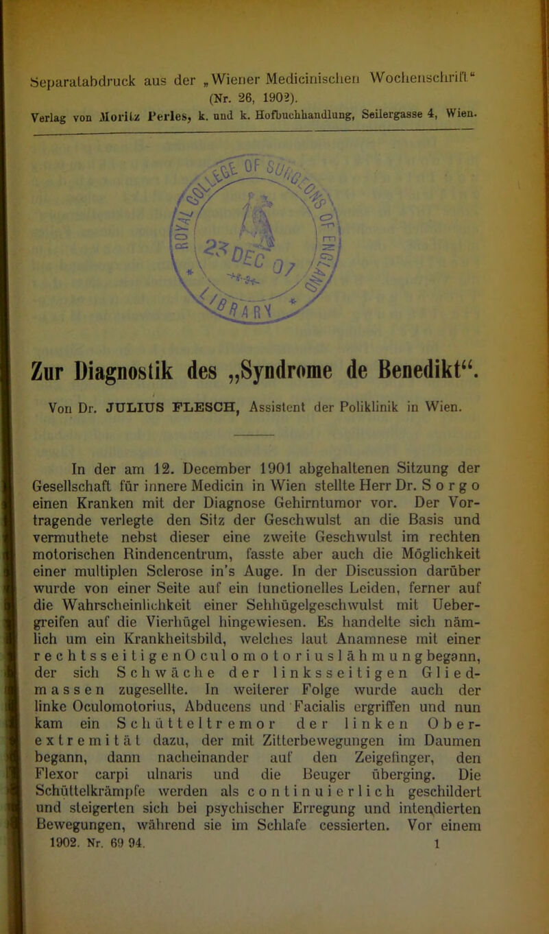 Separatabdruck aus der „ Wiener Medicinischen Wochenschrift.“ (Nr. 26, 1902). Verlag von Moritz Perles, k. und k. Hofbuchkandlung, Seilergasse 4, Wien. Zur Diagnostik des „Syndrome de Benedikt“. Von Dr. JULIUS FLESCH, Assistent der Poliklinik in Wien. In der am 12. December 1901 abgehaltenen Sitzung der Gesellschaft für innere Medicin in Wien stellte Herr Dr. S o r g o einen Kranken mit der Diagnose Gehirntumor vor. Der Vor- tragende verlegte den Sitz der Geschwulst an die Basis und vermuthete nebst dieser eine zweite Geschwulst im rechten motorischen Rindencentrum, fasste aber auch die Möglichkeit einer multiplen Sclerose in's Auge. In der Discussion darüber wurde von einer Seite auf ein tunetionelles Leiden, ferner auf die Wahrscheinlichkeit einer Sehhügelgeschwulst mit Ueber- greifen auf die Vierhügel hingewiesen. Es handelte sich näm- lich um ein Krankheitsbild, welches laut Anamnese mit einer rechtsseitigen Oculomotoriuslähmung begann, der sich Schwäche der linksseitigen Glied- massen zugesellte. In weiterer Folge wurde auch der linke Oculomotorius, Abducens und Facialis ergriffen und nun kam ein Schütteltremor der linken Ober- extremität dazu, der mit Zitterbewegungen im Daumen begann, dann nacheinander auf den Zeigefinger, den Flexor carpi ulnaris und die Beuger überging. Die Schüttelkrämpfe werden als continuierlich geschildert und steigerten sich bei psychischer Erregung und intendierten Bewegungen, während sie im Schlafe cessierten. Vor einem