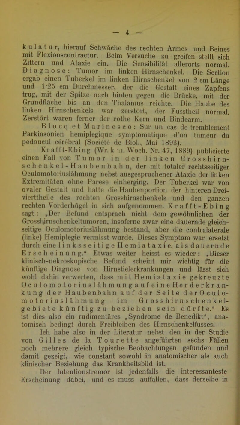 k u 1 a t u r, hierauf Schwache des rechten Armes und Beines mit Flexionscontractur. Beim Versuche zu greifen stellt sich Zittern und Ataxie ein. Die Sensibilität allerorts normal. Diagnose: Tumor im linken Hirnschenkel. Die Section ergab einen Tuberkel im linken Hirnschenkel von 2 cm Länge und 1*25 cm Durchmesser, der die Gestalt eines Zapfens trug, mit der Spitze nach hinten gegen die Brücke, mit der Grundfläche bis an den Thalamus reichte. Die Haube des linken Hirnschenkels war zerstört, der Fusstheil normal. Zerstört waren ferner der rothe Kern und Bindearm. B 1 o c q et Marinesco: Sur un cas de tremblement Parkinsonien hemiplegique symptomatique d’un lumeur du pedoucul cerebral (Sociele de Biol., Mai 1893). Krafft-Ebing (Wr. k \i. Woch. Nr. 47, 1889) publicierte einen Fall von Tumor in der linken Grosshirn- schenkel-Haubenbahn, der mit totaler rechtsseitiger Oculomotoriuslähmung nebst ausgesprochener Ataxie der linken Extremitäten ohne Parese einherging. Der Tuberkel war von ovaler Gestalt und hatte die Haubenportion der hinteren Drei- vierttheile des rechten Grosshirnschenkels und den ganzen rechten Vorderhügel in sich aufgenommen. Krafft-Ebing sagt: »Der Befund entsprach nicht dem gewöhnlichen der Grosslprnschenkeltumoren, insoferne zwar eine dauernde gleich- seitige Oculomotoriuslähmung bestand, aber die contralaterale (linke) Hemiplegie vermisst wurde. Dieses Symptom war ersetzt durch eine linksseitigeHemiataxie, aisdauernde Erscheinung.“ Etwas weiter heisst es wieder: „Dieser klinisch-nekroskopische Befund scheint mir wichtig für die kündige Diagnose von Ilirnstielerkrankungen und lässt sich wohl dahin verwerten, dass mitHemiataxie gekreuzte OculomotoriuslähmungaufeineHerderkran- kung der Haubenbahn auf der Seite derOculo- motoriuslähmung im Grosshirnschenkel- gebiete künftig zu beziehen sein dürfte.“ Es ist dies also ein rudimentäres „Syndrome de Benedikt“, ana- tomisch bedingt durch Freibleiben des Hirnschenkelfusses. Ich habe also in der Literatur nebst den in der Studie von Gilles de la Tou rette angeführten sechs Fällen noch mehrere gleich typische Beobachtungen gefunden und damit gezeigt, wie constant sowohl in anatomischer als auch klinischer Beziehung das Krankheitsbild ist. Der Intentionstremor ist jedenfalls die interessanteste Erscheinung dabei, und es muss auflallen, dass derselbe in