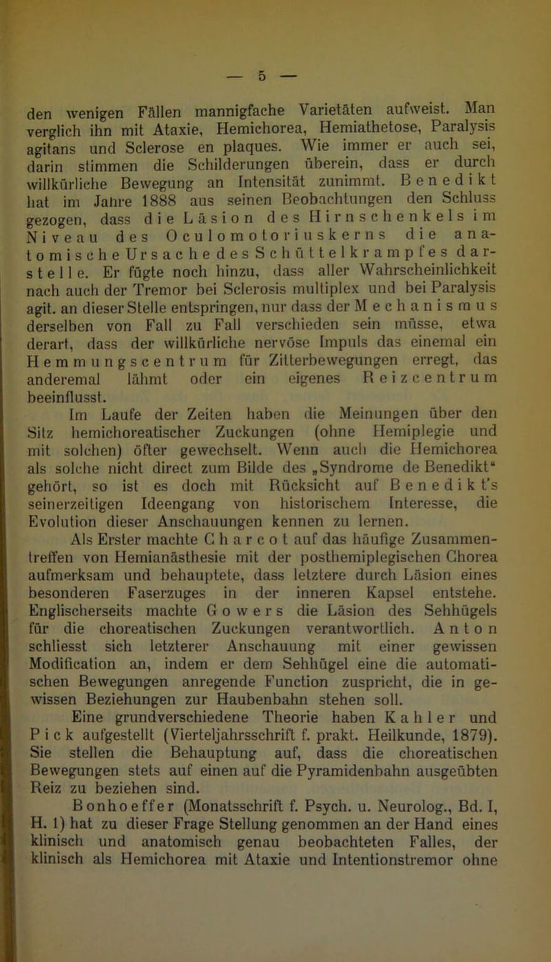 den wenigen Fällen mannigfache Varietäten aufweist. Man verglich ihn mit Ataxie, Hemichorea, Hemiathetose, Paralysis agitans und Sclerose en plaques. Wie immer er auch sei, darin stimmen die Schilderungen überein, dass er durch willkürliche Bewegung an Intensität zunimmt. Benedikt hat im Jahre 1888 aus seinen Beobachtungen den Schluss gezogen, dass die Läsion des Hirnschenkels im Niveau des Oculomotoriuskerns die ana- tomischeUrsache des Schüttelkrampfes dar- stelle. Er fügte noch hinzu, dass aller Wahrscheinlichkeit nach auch der Tremor bei Sclerosis multiplex und bei Paralysis agit. an dieser Stelle entspringen, nur dass der Mechanismus derselben von Fall zu Fall verschieden sein müsse, etwa derart, dass der willkürliche nervöse Impuls das einemal ein Hemmungscentrum für Zitterbewegungen erregt, das anderemal lähmt oder ein eigenes Beizcentrum beeinflusst. Im Laufe der Zeiten haben die Meinungen über den Sitz hemichoreatiseher Zuckungen (ohne Hemiplegie und mit solchen) öfter gewechselt. Wenn auch die Hemichorea als solche nicht direct zum Bilde des „Syndrome de Benedikt“ gehört, so ist es doch mit Rücksicht auf B e n e d i k t’s seinerzeitigen Ideengang von historischem Interesse, die Evolution dieser Anschauungen kennen zu lernen. Als Erster machte G h a r c o t auf das häufige Zusammen- treffen von Hemianästhesie mit der posthemiplegischen Chorea aufmerksam und behauptete, dass letztere durch Läsion eines besonderen Faserzuges in der inneren Kapsel entstehe. Englischerseits machte Gowers die Läsion des Sehhügels für die choreatischen Zuckungen verantwortlich. Anton schliesst sich letzterer Anschauung mit einer gewissen Modification an, indem er dem Sehhügel eine die automati- schen Bewegungen anregende Function zuspricht, die in ge- wissen Beziehungen zur Haubenbahn stehen soll. Eine grundverschiedene Theorie haben Kahler und Pick aufgestellt (Vierteljahrsschrift f. prakt. Heilkunde, 1879). Sie stellen die Behauptung auf, dass die choreatischen Bewegungen stets auf einen auf die Pyramidenbahn ausgeübten Reiz zu beziehen sind. Bonhoeffer (Monatsschrift f. Psych. u. Neurolog., Bd. I, H. 1) hat zu dieser Frage Stellung genommen an der Hand eines klinisch und anatomisch genau beobachteten Falles, der klinisch als Hemichorea mit Ataxie und Intentionstremor ohne