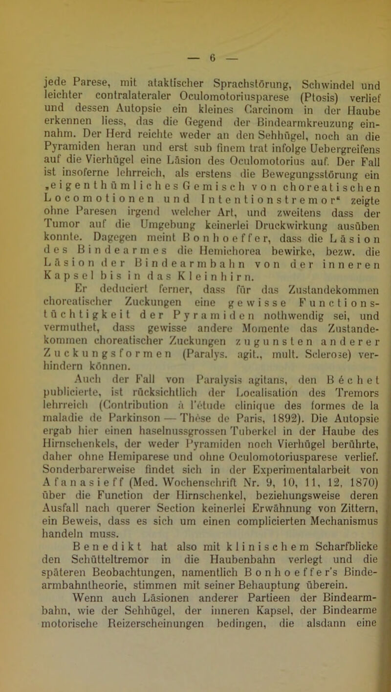 jede Parese, mit ataktischer Sprachstörung, Schwindel und leichter contralateraler Oculomotoriusparese (Ptosis) verlief und dessen Autopsie ein kleines Carcinom in der Haube erkennen Hess, das die Gegend der Bindearnikreuzung ein- nahm. Der Herd reichte weder an den Sehhügel, noch an die Pyramiden heran und erst sub finem trat infolge Uebergreifens aut die Vierhügel eine Läsion des Oculomotorius auf. Der Fall ist insoferne lehrreich, als erstens die Bewegungsstörung ein „eigen thümlich es Gemisch von choreatischen Locomotionen und Intentionstremor“ zeigte ohne Paresen irgend welcher Art, und zweitens dass der Tumor auf die Umgebung keinerlei Druckwirkung ausüben konnte. Dagegen meint Bonhoeffer, dass die Läsion des Bindearmes die Hemichorea bewirke, bezvv. die Läsion der Bindearmbahn von der inneren Kapsel bis in das Kleinhirn. Er deduciert ferner, dass für das Zustandekommen choreatischer Zuckungen eine gewisse Functions- tüchtigkeit der Pyramiden nothwendig sei, und vermulhet, dass gewisse andere Momente das Zustande- kommen choreatischer Zuckungen zugunsten anderer Zuckungsformen (Paralys. agit., mult. Sclerose) ver- hindern können. Auch der Fall von Paralysis agitans, den Buchet publicierte, ist rücksichtlich der Localisation des Tremors lehrreich (Gontribution ä l’etude clinique des formes de la maladie de Parkinson — These de Paris, 1892). Die Autopsie ergab hier einen haselnussgrossen Tuberkel in der Haube des Hirnschenkels, der weder Pyramiden noch Vierhügel berührte, daher ohne Hemiparese und ohne Oculomotoriusparese verlief. Sonderbarerweise findet sich in der Experimentalarbeit von Afanasieff (Med. Wochenschrift Nr. 9, 10, 11, 12, 1870) über die Function der Hirnschenkel, beziehungsweise deren Ausfall nach querer Section keinerlei Erwähnung von Zittern, ein Beweis, dass es sich um einen complicierten Mechanismus handeln muss. Benedikt hat also mit klinischem Scharfblicke den Schütteltremor in die Haubenbahn verlegt und die späteren Beobachtungen, namentlich Bonhoeffer’s Binde- armbahntheorie, stimmen mit seiner Behauptung überein. Wenn auch Läsionen anderer Partieen der Bindearm- bahn, wie der Sehhügel, der inneren Kapsel, der Bindearme motorische Reizerscheinungen bedingen, die alsdann eine