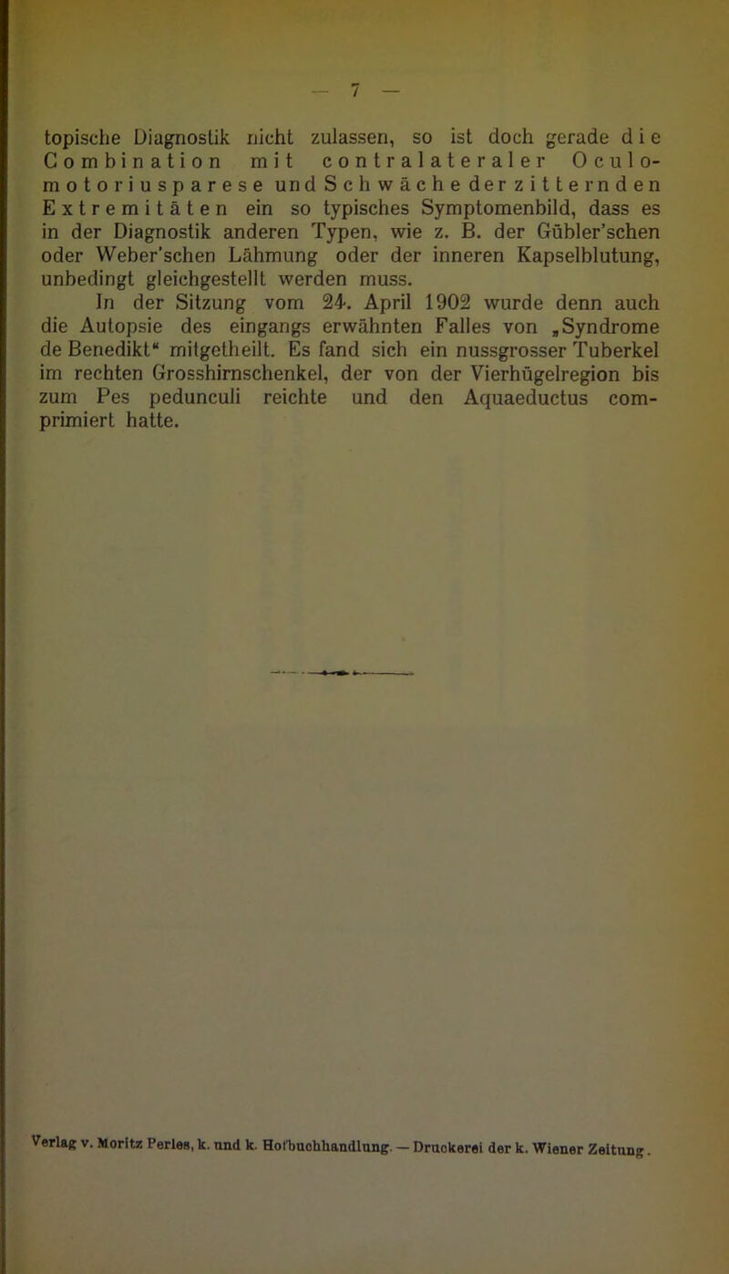 topische Diagnostik nicht zulassen, so ist doch gerade d i e Combination mit contralateraler Oculo- motoriusparese und Sch wache der zitternden Extremitäten ein so typisches Symptomenbild, dass es in der Diagnostik anderen Typen, wie z. B. der Gübler’schen oder Weber'schen Lähmung oder der inneren Kapselblutung, unbedingt gleichgestellt werden muss. In der Sitzung vom 24. April 1902 wurde denn auch die Autopsie des eingangs erwähnten Falles von , Syndrome de Benedikt“ mitgetheilt. Es fand sich ein nussgrosser Tuberkel im rechten Grosshirnschenkel, der von der Vierhügelregion bis zum Pes pedunculi reichte und den Aquaeductus com- primiert hatte. Verlag v. Moritz Perleg, k. nnd k. Hofbuohhandlung. — Druckerei der k. Wiener Zeitung.