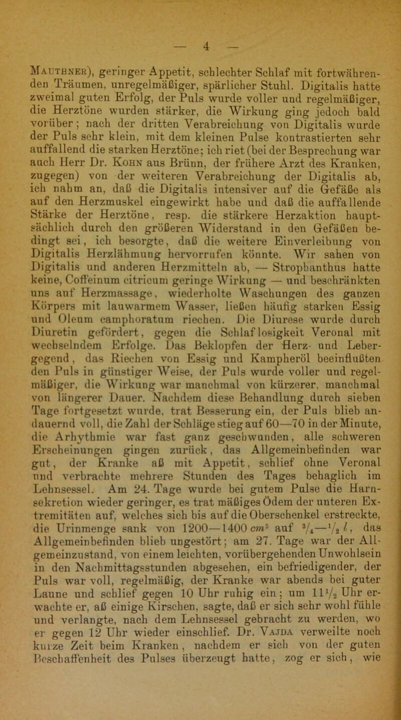 Mautbner), geringer Appetit, schlechter Schlaf mit fortwähren- den Träumen, unregelmäßiger, spärlicher Stuhl. Digitalis hatte zweimal guten Erfolg, der Puls wurde voller uud regelmäßiger, die Herztöne wurden stärker, die Wirkung ging jedoch bald vorüber; nach der dritten Verabreichung von Digitalis wurde der Puls sehr klein, mit dem kleinen Pulse kontrastierten sehr auffallend die starken Herztöne; ich riet (bei der Besprechung war auch Herr Dr. Kohn aus Brünn, der frühere Arzt des Kranken, zugegen) von der weiteren Verabreichung der Digitalis ab, ich nahm an, daß die Digitalis intensiver auf die Gefäße als auf den Herzmuskel eingewirkt habe und daß die auffallende Stärke der Herztöne, resp. die stärkere Herzaktion haupt- sächlich durch den größeren Widerstand in den Gefäßen be- dingt sei, ich besorgte, daß die weitere Einverleibung von Digitalis Herzlähmung hervorrufen könnte. Wir sahen von Digitalis und anderen Herzmitteln ab, — Strophanthus hatte keine, Coffeinum citricum geringe Wirkung — und beschränkten uns auf Herzmassage, wiederholte Waschungen des ganzen Körpers mit lauwarmem Wasser, ließen häufig starken Essig und Oleum camphoratum riechen. Die Diurese wurde durch Diuretin gefördert, gegen die Schlaflosigkeit Veronal mit wechselndem Erfolge. Das Beklopfen der Herz- und Leber- gegend , das Riechen von Essig und Kampheröl beeinflußten den Puls in günstiger Weise, der Puls wurde voller und regel- mäßiger, die Wirkung war manchmal von kürzerer, manchmal von längerer Dauer. Nachdem diese Behandlung durch sieben Tage fortgesetzt wurde, trat Besserung ein, der Puls blieb an- dauernd voll, die Zahl der Schläge stieg auf 60—70 in der Minute, die Arhythmie war fast ganz geschwunden, alle schweren Erscheinungen gingen zurück, das Allgemeinbefinden war gut, der Kranke aß mit Appetit, schlief ohne Veronal und verbrachte mehrere Stunden des Tages behaglich im Lehnsessel. Am 24. Tage wurde bei gutem Pulse die Harn- sekretion wieder geringer, es trat mäßiges ödem der unteren Ex- tremitäten auf, welches sich bis auf die Oberschenkel erstreckte, die Urinmenge sank von 1200—1400 cm3 auf 3/i—1/2 ^, das Allgemeinbefinden blieb ungestört; am 27. Tage war der All- gemeinzustand, von einem leichten, vorübergehenden Unwohlsein in den Nachmittagsstunden abgesehen, ein befriedigender, der Puls war voll, regelmäßig, der Kranke war abends bei guter Laune und schlief gegen 10 Uhr ruhig ein; um lD/j Uhr er- wachte er, aß einige Kirschen, sagte, daß er sich sehr wohl fühle und verlangte, nach dem Lehnsessel gebracht zu werden, wo er gegen 12 Uhr wieder einschlief. Dr. Vajda verweilte noch kurze Zeit beim Kranken , nachdem er sich von der guten Beschaffenheit des Pulses überzeugt hatte, zog er sich, wie
