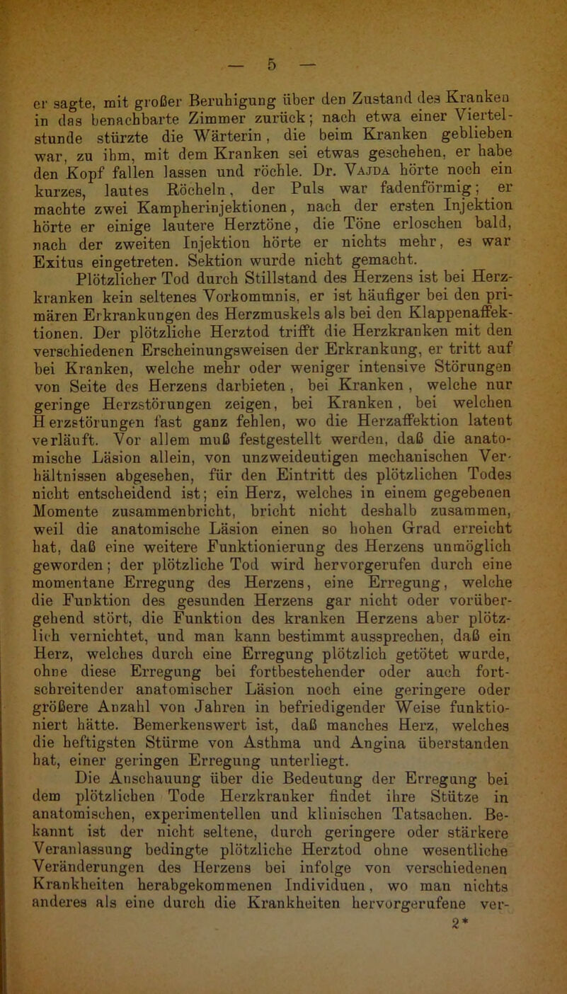 er sagte, mit großer Beruhigung über den Zustand des Kranken in das benachbarte Zimmer zurück; nach etwa einer Viertel- stunde stürzte die Wärterin, die beim Kranken geblieben war, zu ihm, mit dem Kranken sei etwas geschehen, er habe den Kopf fallen lassen und röchle. Dr. Vajda hörte noch ein kurzes, lautes Röcheln, der Puls war fadenförmig; er machte zwei Kampherinjektionen, nach der ersten Injektion hörte er einige lautere Herztöne, die Töne erloschen bald, nach der zweiten Injektion hörte er nichts mehr, es war Exitus eingetreten. Sektion wurde nicht gemacht. Plötzlicher Tod durch Stillstand des Herzens ist bei Herz- kranken kein seltenes Vorkommnis, er ist häufiger bei den pri- mären Erkrankungen des Herzmuskels als bei den Klappenaffek- tionen. Der plötzliche Herztod trifft die Herzkranken mit den verschiedenen Erscheinungsweisen der Erkrankung, er tritt auf bei Kranken, welche mehr oder weniger intensive Störungen von Seite des Herzens darbieten, bei Kranken , welche nur geringe Herzstörungen zeigen, bei Kranken, bei welchen Herzstörungen fast ganz fehlen, wo die Herzaffektion latent verläuft. Vor allem muß festgestellt werden, daß die anato- mische Läsion allein, von unzweideutigen mechanischen Ver- hältnissen abgesehen, für den Eintritt des plötzlichen Todes nicht entscheidend ist; ein Herz, welches in einem gegebenen Momente zusammenbricht, bricht nicht deshalb zusammen, weil die anatomische Läsion einen so hohen Grad erreicht hat, daß eine weitere Funktionierung des Herzens unmöglich geworden; der plötzliche Tod wird hervorgerufen durch eine momentane Erregung des Herzens, eine Erregung, welche die Funktion des gesunden Herzens gar nicht oder vorüber- gehend stört, die Funktion des kranken Herzens aber plötz- lich vernichtet, und man kann bestimmt aussprechen, daß ein Herz, welches durch eine Erregung plötzlich getötet wurde, ohne diese Erregung bei fortbestehender oder auch fort- schreitender anatomischer Läsion noch eine geringere oder größere Anzahl von Jahren in befriedigender Weise funktio- niert hätte. Bemerkenswert ist, daß manches Herz, welches die heftigsten Stürme von Asthma und Angina überstanden hat, einer geringen Erregung unterliegt. Die Anschauung über die Bedeutung der Erregung bei dem plötzlichen Tode Herzkranker findet ihre Stütze in anatomischen, experimentellen und klinischen Tatsachen. Be- kannt ist der nicht seltene, durch geringere oder stärkere Veranlassung bedingte plötzliche Herztod ohne wesentliche Veränderungen des Herzens bei infolge von verschiedenen Krankheiten herabgekommenen Individuen, wo man nichts anderes als eine durch die Krankheiten hervorgerufene ver- 2*