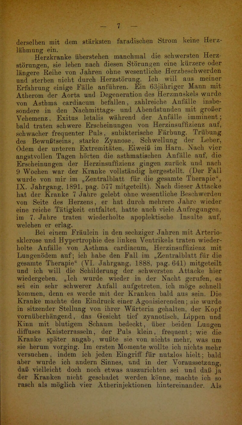 derselben mit dem stärksten faradischen btrom keine Herz- lähmung ein. _ Herzkranke überstehen manchmal die schwersten Herz- störungen, sie leben nach diesen Störungen eine kürzere oder längere Reihe von Jahren ohne wesentliche Herzbeschwerden und sterben nicht durch Herzstörung. Ich will aus meiner Erfahrung einige Fälle anführen. Ein 63jähriger Mann mit Atherom der Aorta und Degeneration des Herzmuskels wurde von Asthma cardiacum befallen, zahlreiche Anfälle insbe- sondere in den Nachmittags- und Abendstunden mit großer Vehemenz, Exitus letalis während der Anfälle imminent; bald traten schwere Erscheinungen von Herzinsuffizienz auf, schwacher frequenter Puls, subikterische Färbung, Trübung des Bewußtseins, starke Zyanose, Schwellung der Leber, Ödem der unteren Extremitäten, Eiweiß im Harn. Nach vier angstvollen Tagen hörten die asthmatischen Anfälle auf, die Erscheinungen der Herzinsuffizienz gingen zurück und nach 9 Wochen war der Kranke vollständig herge3tellt. (Der Fall wurde von mir im „Zentralblatt für die gesamte Therapie“, IX. Jahrgang, 1891, pag. 577 mitgeteilt). Nach dieser Attacke hat der Kranke 7 Jahre gelebt ohne wesentliche Beschwerden von Seite des Herzens, er hat durch mehrere Jahre wieder eine reiche Tätigkeit entfaltet, hatte auch viele Aufregungen, im 7. Jahre traten wiederholte apoplektische Insulte auf, welchen er erlag. Bei einem Fräulein in den sechziger Jahren mit Arterio- sklerose und Hypertrophie des linken Ventrikels traten wieder- holte Anfälle von Asthma cardiacum, Herzinsuffizienz mit Lungenödem auf; ich habe den Fall im „Zentralblatt für die gesamte Therapie“ (VI. Jahrgang, 1888, pag. 641) mitgeteilt und ich will die Schilderung der schwersten Attacke hier wiedergeben. „Ich wurde wieder in der Nacht gerufen, es sei ein sehr schwerer Anfall aufgetreten, ich möge schnell kommen, denn es werde mit der Kranken bald aus sein. Die Kranke machte den Eindruck einer Agonisierenden; sie wurde in sitzender Stellung von ihrer Wärterin gehalten, der Kopf vornüberhängend, das Gesicht tief zyanotisch, Lippen und Kinn mit blutigem Schaum bedeckt, über beiden Lungen diffuses Knisterrasseln, der Puls klein, frequent; wie die Kranke später angab, wußte sie von nichts mehr, was um sie herum vorging. Im ersten Momente wollte ich nichts mehr versuchen, indem ich jeden Eingriff für nutzlos hielt; bald aber wurde ich andern Sinnes, und in der Voraussetzung, daß vielleicht doch noch etwas auszurichten sei und daß ja der Kranken nicht geschadet werden könne, machte ich so rasch als möglich vier Ätherinjektionen hintereinander. Als