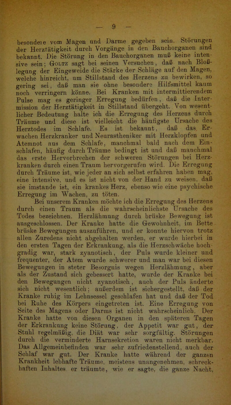 besondeie vom Magen und Darme gegeben sein. Störungen der Herztätigkeit durch Vorgänge in den Bauchorganen sind bekannt. Die Störung in den Bauchorganen muß keine inten- sive sein; Goltz sagt bei seinen Versuchen, daß nach Bloß- legung der Eingeweide die Stärke der Schläge auf den Magen, welche hinreicht, um Stillstand des Herzens zu bewirken, so gering sei, daß man sie ohne besondere Hilfsmittel kaum noch verringern könne. Bei Kranken mit intermittierendem Pulse mag es geringer Erregung bedürfen, daß die Inter- mission der Herztätigkeit in Stillstand übergeht. Von wesent- licher Bedeutung halte ich die Erregung des Herzens durch Träume und diese ist vielleicht die häufigste Ursache des Herztodes im Schlafe. Es ist bekannt, daß das Er- wachen Herzkranker und Neurastheniker mit Herzklopfen und Atemnot aus dem Schlafe, manchmal bald nach dem Ein- schlafen, häufig durch Träume bedingt ist und daß manchmal das erste Hervorbrechen der schweren Störungen bei Herz- kranken durch einen Traum hervorgerufen wird. Die Erregung durch Träume ist, wie jeder an sich selbst erfahren haben mag, eine intensive, und es ist nicht von der Hand zu weisen, daß sie imstande ist, ein krankes Herz, ebenso wie eine psychische Erregung im Wachen, zu töten. Bei unserem Kranken möchte ich die Erregung des Herzens durch einen Traum als die wahrscheinlichste Ursache des Todes bezeichnen. Herzlähmung durch brüske Bewegung ist ausgeschlossen. Der Kranke hatte die Gewohnheit, im Bette brüske Bewegungen auszuführen, und er konnte hiervon trotz allen Zuredens nicht abgehalten werden, er wurde hierbei in den ersten Tagen der Erkrankung, als die Herzschwäche hoch- gradig war, stark zyanotisch, der Puls wurde kleiner und frequenter, der Atem wurde schwerer und man war bei diesen Bewegungen in steter Besorgnis wegen Herzlähmung, aber als der Zustand sich gebessert hatte, wurde der Kranke bei den Bewegungen nicht zyanotisch, auch der Puls änderte sich nicht wesentlich; außerdem ist sichergestellt, daß der Kranke ruhig im Lehnsessel geschlafen hat und daß der Tod bei Ruhe des Körpers eingetreten ist. Eine Erregung von Seite des Magens oder Darms ist nicht wahrscheinlich. Der Kranke hatte von diesen Organen in den späteren Tagen der Erkrankung keine Störung, der Appetit war gut, der Stuhl regelmäßig, die Diät war sehr sorgfältig. Störungen durch die verminderte Harnsekretion waren nicht merkbar. Das Allgemeinbefinden war sehr zufriedenstellend, auch der Schlaf war gut. Der Kranke hatte während der ganzen Krankheit lebhafte Träume, meistens unangenehmen, schreck- haften Inhaltes er träumte, wie er sagte, die ganze Nacht,
