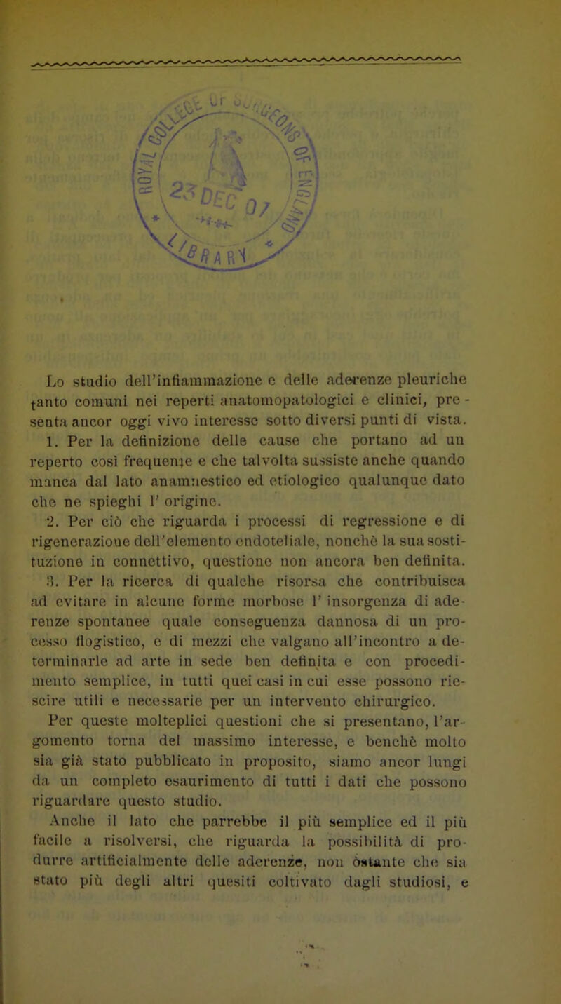 Lo studio dell’Infiammazione e delle aderenze pleuriche tanto comuni nei reperti anatomopatologici e clinici, pre - senta ancor oggi vivo interesse sotto diversi punti di vista. 1. Per la definizione delle cause che portano ad un reperto così frequente e che talvolta sussiste anche quando manca dal lato anamnestico ed etiologico qualunque dato che ne spieghi 1' origine. 2. Per ciò che riguarda i processi di regressione e di rigenerazioue dell'elemento endoteliale, nonché la sua sosti- tuzione in connettivo, questione non ancora ben definita. 2. Per la ricerca di qualche risorsa che contribuisca ad evitare in alcune forme morbose 1’ insorgenza di ade- renze spontanee quale conseguenza dannosa di un pro- cesso flogistico, e di mezzi che valgano all’incontro a de- terminarle ad arte in sede ben definita e con procedi- mento semplice, in tutti quei casi in cui esse possono rie- scire utili e necessarie per un intervento chirurgico. Per queste molteplici questioni che si presentano, l’ar- gomento torna del massimo interesse, e benché molto sia già stato pubblicato in proposito, siamo ancor lungi da un completo esaurimento di tutti i dati che possono riguardare questo studio. Anche il lato che parrebbe il più semplice ed il più facile a risolversi, che riguarda la possibilità di pro- durre artificialmente delle aderenze, non ostante che sia stato più degli altri quesiti coltivato dagli studiosi, e
