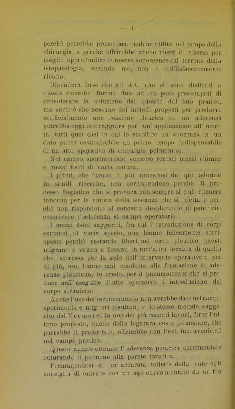 perchè potrebbe presentare qualche utilità nel campo della chirurgia, e perchè offrirebbe anche mezzi di risorsa per meglio approfondire le nostre conoscenze sul terreno della istopatologia, secondo me, non è soddisfacentemente risolto, Dipenderà forse clic gli AA. che si sono dedicati a queste ricerche furono tino ad .,ra poco preoccupati di considerare la soluzione del quesito dai lato pratico, ma certo è che nessuno dei metodi proposti per produrre artificialmente una reazione pleurica ed un aderenza potrebbe oggi incoraggiare per un’applicazione all’uomo in tutti quei casi in cui lo stabilire un' aderenza in un dato punto costituirebbe un primo tempo indispensabile di un atto operativo di chirurgia polmonare. Xel campo sperimentalo vennero tentati mezzi chimici e mezzi tisici di varia natura. I primi, che furono i più numerosi fin qui adottati in simili ricerche, non corrispondono perchè il pro- cesso llogistico che si provoca uon sempre si può ritenere innocuo per la natura della sostanza che si inietta e per- chè non rispondono al concetto desiderabile di poter cir- coscrivere 1’ aderenza al campo operatorio. I mezzi tisici suggeriti, fra cui l’introduzione di corpi estranei di varia specie, non hanno felicemente corri- sposto perchè restando liberi nel cavo pleurico questi migrano e vanno a lissarsi in tutt’altra località di quella che interessa per la sede dell’intervento operativo; per di più, non hanno mai condotto alla formazione di ade- renze pleuriche, io credo, per il pneumotorace che si pro- duce nell’ eseguire 1’ atto operativo d’ introduzione del corpo straniero. Anche l’uso del termocauterio non avrebbe dato nel campo sperimentale migliori risultati, e lo stesso metodo sugge rito dal Vermorel in uno dei più recenti lavori, forse l’ul- timo proposto, quello della legatura costo polmonare, che parrebbe il preferibile, offrirebbe non lievi inconvenienti nel campo pratico. (Questo autore ottenne 1’ aderenza pleurica sperimentale suturando il polmone alla parete toracica. Premunendosi di uu’ accurata toilette della cute egli consiglia di entrare con un ago curvo montato da un filo
