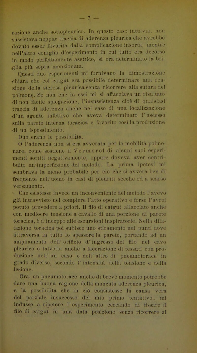 razione anche sottopleurico. In questo caso tuttavia, non sussisteva neppur traccia di aderenza pleurica che avrebbe dovuto esser favorita dalla complicazione insorta, mentre nell'altro coniglio d’esperimento in cui tutto era decorso in modo perfettamente asettico, si era determinato la bri- glia più sopra menzionata. Questi due esperimenti mi fornivano la dimostrazione chiara che col catgut era possibile determinare una rea- zione della sierosa pleurica senza ricorrere alla sutura del polmone. Se non che in essi mi si affacciava un risultato di non facile spiegazione, l’insussistenza cioè di qualsiasi traccia di aderenza anche nel caso di una localizzazione d'un agente infettivo che aveva determinato 1’ ascesso sulla parete interna toracica c favorito cosi la produzione di un ispessimento. Due erano le possibilità. 0 l’aderenza non si era avverata per la mobilità polmo- nare, come sostiene il Verniorei di alcuni suoi esperi- menti sortiti negativamente, oppure doveva aver contri- buito un’imperfezione del metodo. La prima ipotesi mi sembrava la meno probabile per ciò che si avvera ben di frequente nell’uomo in casi di pleuriti secche od a scarso versamento. ' Che esistesse invece un inconveniente del metodo l’avevo già intravvisto nel compiere l’atto operativo e forse l’avrei potuto prevedere a priori. Il filo di catgut allacciato anche con mediocre tensione a cavallo di una porzione di parete toracica, è d’inceppo alle escursioni inspiratone. Nella dila- tazione toracica poi subisce uno stiramento nei punti dove attraversa in tutto lo spessore la parete, portando ad un ampliamento dell’ orificio d’ingresso del filo nel cavo pleurico e talvolta anche a lacerazione di tessuti con pro- duzione nell’ un caso e nell’ altro di pneumotorace in grado diverso, secondo 1’ intensità della tensione e della lesione. Ora, un pneumotorace anche di breve momento potrebbe dare una buona ragione della mancata aderenza pleurica, c la possibilità che in ciò consistesse la eausa vera del parziale insuccesso del mio primo tentativo, mi indusse a ripetere l’esperimento cercando di fissare il filo di catgut in una data posizione senza ricorrere al