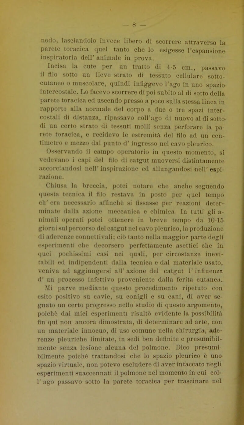 nodo, lasciandolo invece libero di scorrere attraverso la paiete toiacica iiucl tanto che lo esigesse l’espansione inspiratoria dell’ animale in prova. Incisa la cute per un tratto di 4-5 era., passavo il filo sotto un lieve strato di tessuto cellulare sotto- cutaneo o muscolare, quindi infiggevo l’ago in uno spazio intercostale. Lo tacevo scorrere di poi subito al di sotto della parete toracica ed uscendo presso a poco sulla stessa linea in rapporto alla normale del corpo a due o tre spazi inter- costali di distanza, ripassavo coll’ago di nuovo al di sotto di un certo strato di tessuti molli senza perforare la pa- rete toracica, e recidevo lo estremità del (ilo ad un cen- timetro e mezzo dal punto d’ ingresso nel cavo pleurico. Osservando il campo operatorio in questo momento, si vedevano i capi del filo di catgut muoversi distintamente accorciandosi nell’inspirazione ed allungandosi nell’espi- razione. Chiusa la breccia, potei notare che anche seguendo questa tecnica il filo restava in posto per quel tempo eh’ era necessario affinchè si fissasse per reazioni deter- minate dalla azione meccanica e chimica. In tutti gli a- nimali operati potei ottenere in breve tempo da 10-15 giorni sul percorso del catgut nel cavo pleurico, la produzione di aderenze connettivali: ciò tanto nella maggior parte degli esperimenti che decorsero perfettamente asettici che in (pici pochissimi casi nei (piali, per circostanze inevi- tabili ed indipendenti dalla tecnica e dal materiale usato, veniva ad aggiungersi all’azione del catgut l’influenza d’ un processo infettivo proveniente dalla ferita cutanea. Mi parve mediante questo procedimento ripetuto con esito positivo su cavie, su conigli e su cani, di aver se- gnato un certo progresso nello studio di questo argomento, poiché dai miei esperimenti risultò evidente la possibilità fin qui non ancora dimostrata, di determinare ad arte, con un materiale innocuo, di uso comune nella chirurgia, ade- renze pleuriche limitate, in sedi ben definite c presumibil- mente senza lesione alcuna del polmone. Dico presumi- bilmente poiché trattandosi clic lo spazio pleurico è uno spazio virtuale, non potevo escludere di aver intaccato negli esperimenti suaccennati il polmone nel momento in cui col- 1’ ago passavo sotto la parete toracica per trascinare nel