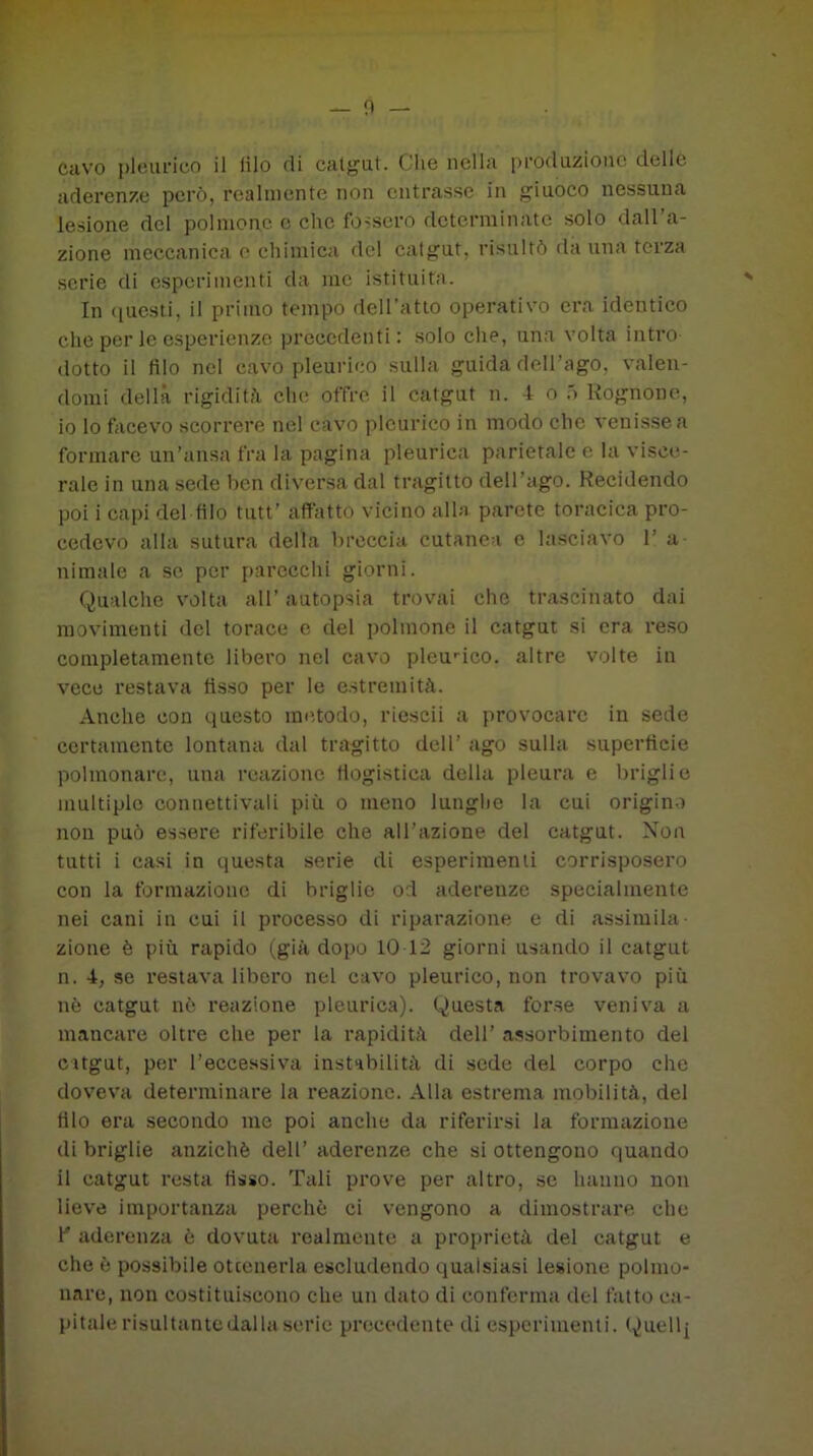 Ciivo plèurico il (ilo di catgut. Che nella produzione delle aderenze però, realmente non entrasse in giuoco nessuna lesione del polmone e clic fossero determinate solo dall’a- zione meccanica e chimica del catgut, risultò da una terza serie di esperimenti da me istituita. In questi, il primo tempo dell’atto operativo era identico che per le esperienze precedenti: solo che, una volta intro- dotto il filo nel cavo pleurico sulla guida dell’ago, valen- domi della rigidità che offre il catgut n. 4 o ó Rognone, 10 lo facevo scorrere nel cavo pleurico in modo clic venisse a formare un’ansa fra la pagina pleurica parietale e la visce- rale in una sede ben diversa dal tragitto dell ago. Recidendo poi i capi del filo tutt' affatto vicino alla parete toracica pro- cedevo alla sutura della breccia cutanea e lasciavo 1 a ninnile a se per parecchi giorni. Qualche volta all’ autopsia trovai che trascinato dai movimenti del torace e del polmone il catgut si era reso completamente libero nel cavo pleurico. altre volte in vece restava fìsso per le estremità. Anche con questo metodo, rieseii a provocare in sede certamente lontana dal tragitto dell’ ago sulla superficie polmonare, una reazione flogistica della pleura e briglie multiple connettivali più o meno lunghe la cui origino non può essere riferibile che all’azione del catgut. Non tutti i casi in questa serie di esperimenti corrisposero con la formazione di briglie od aderenze specialmente nei cani in cui il processo di riparazione e di assimila- zione è più rapido (già dopo 10-12 giorni usando il catgut n. 4, se restava libero nel cavo pleurico, non trovavo più nè catgut nè reazione pleurica). Questa forse veniva a mancare oltre che per la rapidità dell’ assorbimento del catgut, per l’eccessiva instabilità di sede del corpo che doveva determinare la reazione. Alla estrema mobilità, del filo era secondo me poi anche da riferirsi la formazione di briglie anziché dell’ aderenze che si ottengono quando 11 catgut resta fisso. Tali prove per altro, se hanno non lieve importanza perchè ci vengono a dimostrare che 1” aderenza è dovuta realmente a proprietà del catgut e che è possibile ottenerla escludendo qualsiasi lesione polmo- nare, non costituiscono che un dato di conferma del fatto ca- pitale risultante dalla serie precedente di esperimenti. Quell j