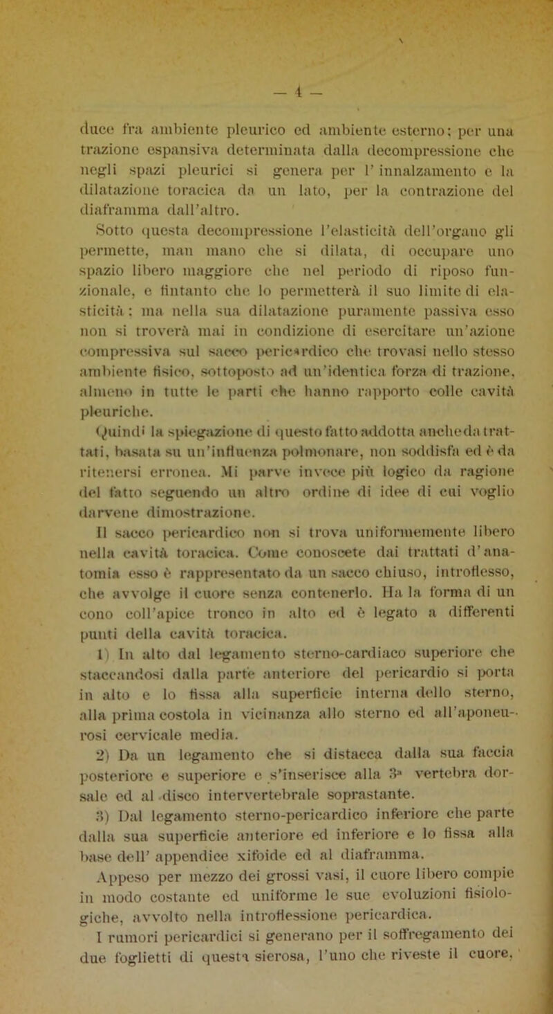 duce fra ambiente pleurico ed ambiente esterno ; por una trazione espansiva determinata dalla decompressione elie negli spazi pleurici si genera per 1’ innalzamento e la dilatazione toracica da un lato, per la contrazione del diaframma dall’altro. Sotto questa decompressione l’elasticità dell’organo gli permette, man mano che si dilata, di occupare uno spazio libero maggiore che nel periodo di riposo fun- zionale, e (intanto che lo permetterà il suo limite di ela- sticità : ma nella sua dilatazione puramente passiva esso non si troverà mai in condizione di esercitare un’azione compressiva sul sacco peric*rdieo che trovasi nello stesso ambiente tìsico, sottoposto ad un’identica forza di trazione, almeno in tutte le parti che hanno rapporto colle cavità pleuriche. Quindi la spiegazione di questo fatto addotta anche da trat- tati, basata su un’influenza polmonare, non soddisfa ed è da ritenersi erronea. Mi parve invece più logico da ragione del fatto seguendo un altro ordine di idee di cui voglio darvene dimostrazione. Il sacco pericardico non si trova uniformemente libero nella cavità toracica. Come conoscete dai trattati d’ana- tomia esso è rappresentato da un sacco chiuso, introflesso, che avvolge il cuore senza contenerlo. Ha la forma di un cono coll’apice tronco in alto ed è legato a differenti punti della cavità toracica. 1) In alto dal legamento sterno-cardiaco superiore che staccandosi dalla parte anteriore del pericardio si porta in alto e lo fìssa alla superficie interna dello sterno, alla prima costola in vicinanza allo sterno ed all’aponeu- rosi cervicale media. 2) Da un legamento che si distacca dalla sua faccia posteriore e superiore e s’inserisce alla 3* vertebra dor- sale ed al disco intervertebrale soprastante. •5) Dal legamento sterno-pericardico inferiore che parte dalla sua superficie anteriore ed inferiore e lo fissa alla base dell’ appendice xitoide ed al diaframma. Appeso per mezzo dei grossi vasi, il cuore libero compie in modo costante cd uniforme le sue evoluzioni fisiolo- giche, avvolto nella introflessione pericardica. I rumori pericardici si generano per il soffregamento dei due foglietti di questa sierosa, l’uno che riveste il cuore.