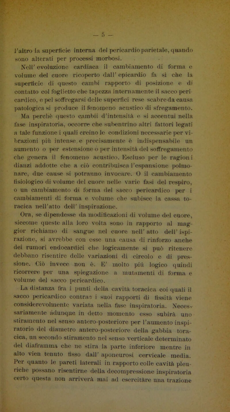 l’altro la superficie interna del pericardio parietale, quando sono alterati per processi morbosi. Nell’ evoluzione cardiaca il cambiamento «li forma e volume del cuore ricoperto dall’ epicardio fa si che la superficie di questo cambi rapporto di posizione e di contatto col foglietto clic tapezza internamente il sacco peri cantico, e pel soffogarsi delle superfiei rese scabre da causa patologica si produce il fenomeno acustico di sfregamento. Ma perchè questo earnbii d’intensità e si accentui nella fase inspiratomi, occorre che subentrino altri fattori legati a tale funzione i <iuali creino le condizioni necessarie per vi- brazioni più intense, e precisamente h indispensabile un aumento o per estensione o por intensità «lei soffregamento ehe genera il fenomeno acustico. Escluso per le ragioni dianzi addotte che a ciò contribuisca l’espansione polmo- nare. due cause si potranno invocare. 0 il cambiamento fisiologico di volume del cuore nelle varie fasi del respiro, o un cambiamento di forma del sacco pericardico per i cambiamenti di forma e volume che subisce la cassa to- racica nell’atto dell’ inspirazione. Ora, se dipendesse da modificazioni di volume del cuore, siccome «pieste alla loro volta sono in rapporto al mag- gior richiamo di sangue nel cuore nell’atto dell’Ispi- razione, si avrebbe con esse una causa di rinforzo anche «lei rumori endocardici che logicamente si può ritenere debbano risentire delle variazioni di circolo e di pres- sione. Ciò invece non è. E’ molto più logico quindi ricorrere per una spiegazione a mutamenti di forma e volume del sacco pericardico. La distanza fra i punti della cavità toracica coi quali il sacco pericardico contrae i suoi rapporti di fissità viene considerevolmente variata nella fase inspiratoria. Neces-, sanamente adunque in detto momento esso subirà uno stiramento nel senso antero-posteriore per l’aumento inspi- ratori© «lei diametro antero-posteriore della gabbi» tora- cica, un secondo stiramento nel senso verticale determinato del diaframma che ne stira la parte inferiore mentre in alto vien tenuto fisso dall’ aponeurosi cervicale media. Per quanto le pareti laterali in rapporto colle cavità pleu- riche possano risentirne della decompressione inspiratoria certo questa non arriverà mai ad esercitare una trazione