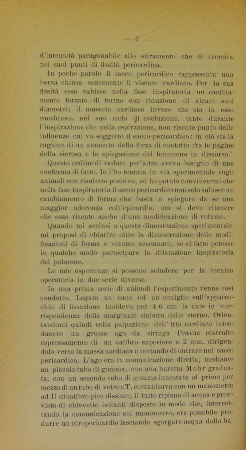 «l’intensità paragonabile allo stiramento che si esercita nei suoi punti eli fissità pericardica. In poche parole il sacco pericardio rappresenta una borsa chiusa contenente il viscere cardiaco. Per la sua fissità esso subisce nella fase inspiratori un cambia- mento forzato di forma con riduzione di alcuni suoi diametri; il muscolo cardiaco invece che sta in esso racchiuso, nel suo ciclo di evoluzione, tanto durante l’inspirazione che nella espirazione, non risente punto dello influenze cui va soggetto il sacco pericardico : in ciò sta la ragione «li un aumento della forza di contatto fra le pagine della sierosa e la spiegazione del fenomeno in discorso.' Questo ordine di vedute peraltro aveva bisogno di una conferma di fatto. Io Pho tentata in via sperimentale sugli animali con risultato positivo, ed ho potuto convincermi che nella fase inspiratoria il sacco pericardico non solo subisce un cambiamento di forma che basta a spiegare da se una maggior aderenza coll'epica rd;o, ma si deve ritenere che esso risente anche d’una modificazione di volume. Quando mi accinsi a «|uesta dimostrazione sperimentale mi proposi di chiarire oltre la dimostrazione delle modi- ficazioni di forma e volume accennate, se al fatto potesse in qualche modo partecipare la dilatazione inspiratoria del polmone. Le mie esperienze si possono scindere per la tecnica operatoria in due serie diverse. In una prima serie di animali l’esperimento venne così condotto. Legato un cane od un coniglio sull’apparec- chio di fissazione incidevo per 4-fi cm. la cute in cor- rispondenza della marginale sinistra dello sterno. Orien- tandomi quindi colla palpazione dell’ itto cardiaco intro- ducevo un grosso ago da siringa Pravaz costruito espressamente di un calibro supcriore a 2 inni, dirigen- dolo verso la massa cardiaca c tentando di entrare nel sacco pericardico. L’ago era in comunicazione diretta, mediante un piccolo tubo di gomma, con una buretta M ohr gradua- ta; con un secondo tubo di gomma innestato al primo per mezzo di untubo di vetroaT, comunicava con un manometro ad U dicalibro picolissimo, il tutto ripieno di ac«|ua e prov- visto di chiavette isolanti disposte in modo che, intercet- tando la comunicazione col manometro, era possibile pro- durre un idropericardio lasciando sgorgare acqua dalla bu-