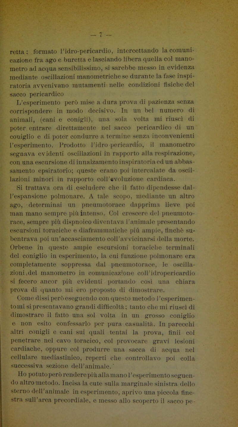 retta: formato l'idro-peri cardio, intercettando la comuni- cazione fra ago e buretta e lasciando libera quella col mano- metro ad acqua sensibilissimo, si sarebbe messo in evidenza mediante oscillazioni manometriche se durante la fase inspi- ratoria avvenivano mutamenti nelle condizioni fisiche del sacco pericardico L’esperimento però mise a dura prova di pazienza senza corrispondere in modo decisivo. In un bel numero di animali, (cani e conigli), una sola volta mi riuscì di poter entrare direttamente nel sacco pericardico di un couiglio e di poter condurre a termine senza inconvenienti l’esperimento. Prodotto l’idro pericardio, il manometro segnava evidenti oscillazioni in rapporto alla respirazione, con una escursione di innalzamento inspiratoriaed un abbas- samento epsiratorio; questo erano poi intercalate da oscil- lazioni minori in rapporto coll’evoluzione cardiaca. Si trattava ora di escludere che il fatto dipendesse dal- l’espansione polmonare. A tale scopo, mediante un altro ago, determinai un pneumotorace dapprima lieve poi man mano sempre più intenso. Col crescere del pneumoto- race, sempre più dispnoico diventava l’animale presentando escursioni toraciche e diaframmatiche più ampie, finché su- bentrava poi un’accasciamento coll’avvieinarsi della morte. Orbene in queste ampie escursioni toraciche terminali del coniglio in esperimento, la cui funzione polmonare era completamente soppressa dal pneumotorace, le oscilla- zioni.del manometro in comunicazione coll'idropericardio si fecero ancor più evidenti portando così una chiara prova di quanto mi ero proposto di dimostrare. Come dissi però eseguendo conquesto metodo l’esperimcn- tomi si presentavano grandi difficoltà; tanto che mi riuscì di dimostrare il fatto una sol volta in un grosso coniglio e non esito confessarlo per pura casualità. In parecchi altri conigli e cani sui quali tentai la prova, finii col penetrare nel cavo toracico, col provocare gravi lesioni cardiache, oppure col produrre una sacca di acqua nel cellulare mediastinieo, reperti che controllavo poi colla successiva sezione dell’animale.’ Ho potuto però renderepiù alla mano l’esperimento seguen- do altro metodo. Incisa la cute, sulla marginale sinistra dello sterno dell’animale in esperimento, aprivo una piccola fine- stra sull’area precordiale, e messo allo scoperto il sacco pe-