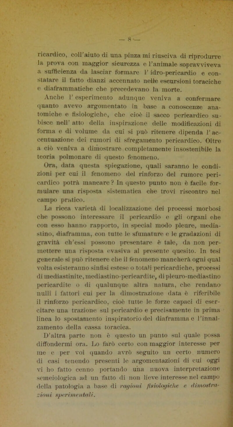 — fi- liceli dico, coll aiuto di una pinzami riusciva di riprodurre la prova con maggior sicurezza e l’animale sopravviveva a sufficienza da lasciar formare l’idro-pericardio e con- statare il tatto dianzi accennato nelle escursioni toraciche e diaframmatiche che precedevano la morte. Anche 1’ esperimento adunque veniva a confermare quanto avevo argomentato in base a conoscenze ana- tomiche e fisiologiche, che cioè il sacco perieardico su- bisce nell' atto della inspirazione delle modificazioni di forma e di volume da cui si può ritenere dipenda l’ac- centuazione dei rumori di sfregamento perieardico. Oltre a ciò veniva a dimostrare completamente insostenibile la teoria polmonare di questo fenomeno. Ora, data questa spiegazione, quali saranno le condi- zioni per cui il fenomeno del rinforzo del rumore peri- cardico potrà mancare? In questo punto non è facile for- mulare una risposta sistematica che trovi riscontro nel campo pratico. La ricca varietà di localizzazione dei processi morbosi che possono interessare il pericardio e gli organi che con esso hanno rapporto, in special modo pleure, media- stino, diaframma, con tutte le sfumature e le gradazioni di gravità ch’ossi possono presentare è tale, da non per- mettere una risposta evasiva al presente quesito. In tesi generale si può ritenere che il fenomeno mancherà ogni (piai volta esisteranno sinfisi estese o totali pericardiche, processi di mediastini te, mediastino-pericardite, di pleuro-mediastino pericardite o di qualunque altra natura, che rendano nulli i fattori cui per la dimostrazione data è riferibile il rinforzo perieardico, cioè tutte le forze capaci di eser- citare una trazione sul pericardio e precisamente in prima linea lo spostamento inspiratorio del diaframma e l’innal- zamento della cassa toracica. D’altra parte non è questo un punto sul quale possa diffondermi ora. Lo farò certo con maggior interesse per me e per voi quando avrò seguito un certo numero di casi tenendo presenti le argomentazioni di cui oggi vi ho fatto cenno portando una nuova interpretazione semeiologica ad un fatto di non lieve interesse nel campo della patologia a base di rtujioni fisiolof/iche r. /limosira- zioni sprrime aioli.
