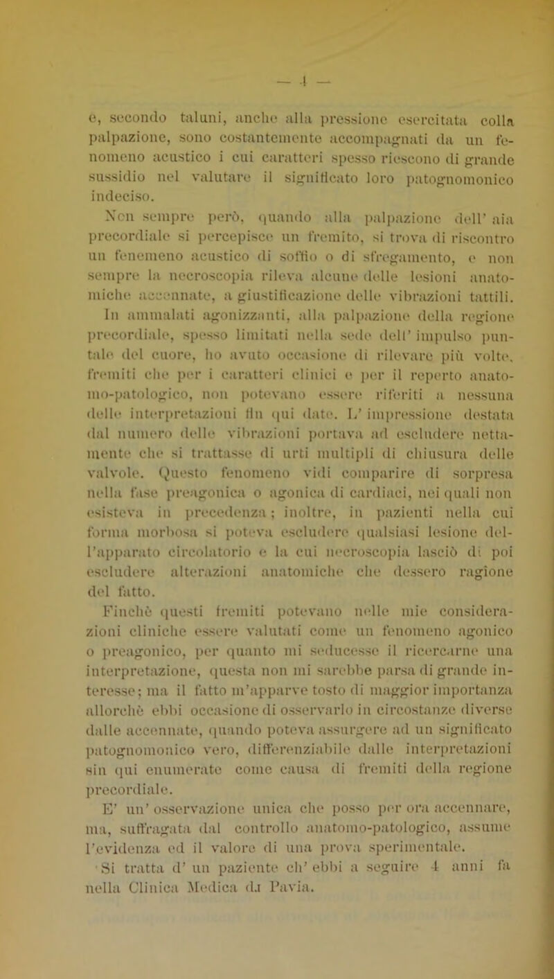 e, secondo taluni, anche alla pressione esercitata colla palpazione, sono costantemente accoini)a<'nati da un fe- nomeno acustico i cui caratteri spesso riescono tli fifrande sussidio nel valutare il si}2;niHcato loro i)atO‘^nomonico indeciso. Ncn sempre però, (quando alla palpazione dell’ aia precordiale si percepisce* un fremito, si trova di riscontro un tenenieno acustico eli softìe) o di sfrefjamento, e non sempre la necroscopia rileva alcune eledle lesioni jinato- miche iiccennate, a fjiustiticazione elelle* vibrazioni tattili. In ammalati a'jonizzeinti, alla palpazione* elella iTjjione* ])re*coreliaIe*, spesso limitiiti nelhi seele* elell’ im]nUso pun- tale. elei cuore, ho iivuto occiisione* eli rilevare più volte*. fre*miti che per i canitte'ri eliniei e per il repe*rto anato- mo-patolojrico, ne)ii peetevano e*sse*re* rife*riti n nessumi elelh* inte*ri>re*tazioni (In epii ebete*. 1/ impressione ele*stata elal numero elelle vibrazioni peertava ad escluelere* netta- mente che si ti'attasse eli urti multipli eli cliiusura elelle valvole, (^'uesto fenomeno vieli comparire eli sorpresa nella fiisc preagoniea o agonica di careliaci, nei epiali non e'sisteva in preceelenza ; inoltre, in pazienti nella cui forma morbosa si poteva escluelere* epialsiasi lesione ele*l- Tappanito circolatorio e la cui ne*croscopiii lasciò eli poi escludere alterazioni anatomiclie clic elessero ragione del fatto. Finchò eiuesti fremiti potevano ne*lle mie considera- zioni cliniche essere valutiiti come* un fenomeno agonico 0 prciigonico, per elianto mi se*elucesse il rice*rcarne una interpretazione, epiesta non mi sarebbe parsa eli grande in- teresse; ma il fatto m’apparve tosto eli maggior importanzei eUlorchè ebbi occasione eli osservarlo in circostanze eliverse didle accennate, epianelo pote*va assurgere ael un significato leatognomonico vero, elifferenziiibile ehdle interpretazioni sin ejui enumerivte come causa eli fremiti ele*lla re*gione precorei iale. E’ un’ osservazione uniea che posso jee*!* or.-i accennare, ma, suffragata elal controllo anatomo-patologico, assume l’evielenza ed il valore di una prova sperimentale. Si tratta el’un paziente eh’ebin a seguire -I anni fa nella Clinica Medica ehi Pavia.