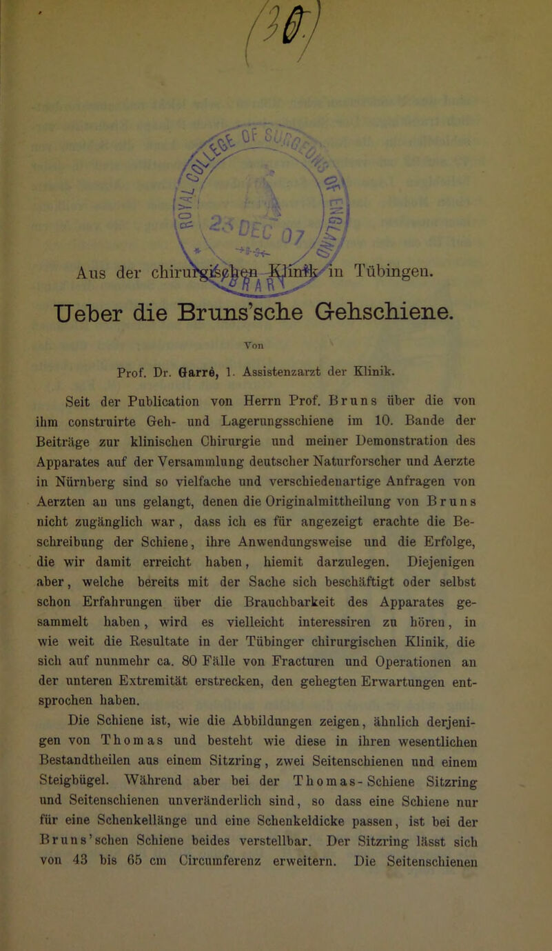 TJeber die Bruns’sche Gebscbiene. Von Prof. Dr. Garre, 1. Assistenzarzt der Klinik. Seit der Publication von Herrn Prof. Bruns über die von ihm construirte Geh- und Lagerungsschiene im 10. Bande der Beiträge zur klinischen Chirurgie und meiner Demonstration des Apparates auf der Versammlung deutscher Naturforscher und Aerzte in Nürnberg sind so vielfache und verschiedenartige Anfragen von Aerzten an uns gelangt, denen die Originalmittheilung von Bruns nicht zugänglich war, dass ich es für angezeigt erachte die Be- schreibung der Schiene, ihre Anwendungsweise und die Erfolge, die wir damit erreicht haben, hiemit darzulegen. Diejenigen aber, welche bereits mit der Sache sich beschäftigt oder selbst schon Erfahrungen über die Brauchbarkeit des Apparates ge- sammelt haben, wird es vielleicht interessiren zu hören, in wie weit die Resultate in der Tübinger chirurgischen Klinik, die sich auf nunmehr ca. 80 Fälle von Fracturen und Operationen an der unteren Extremität erstrecken, den gehegten Erwartungen ent- sprochen haben. Die Schiene ist, wie die Abbildungen zeigen, ähnlich derjeni- gen von Thomas und besteht wie diese in ihren wesentlichen Bestandteilen aus einem Sitzring, zwei Seitenschienen und einem Steigbügel. Während aber bei der Thomas-Schiene Sitzring und Seitenschienen unveränderlich sind, so dass eine Schiene nur für eine Schenkellänge und eine Schenkeldicke passen, ist bei der Bruns'sehen Schiene beides verstellbar. Der Sitzring lässt sich von 43 bis 65 cm Circumferenz erweitern. Die Seitenschieuen