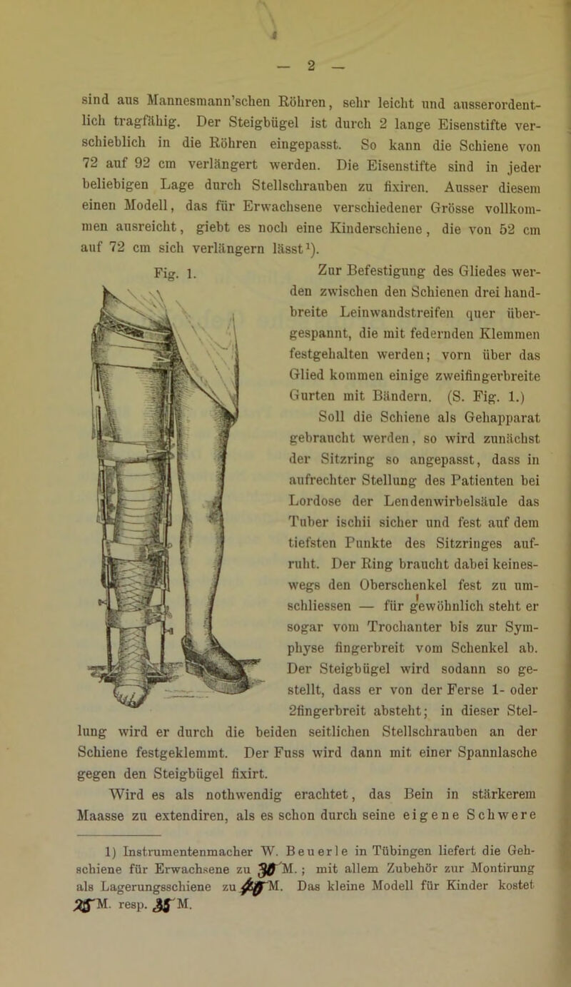 4 — 2 — sind aus Mannesmann’schen Röhren, sehr leicht und ausserordent- lich tragfähig. Der Steigbügel ist durch 2 lange Eisenstifte ver- schieblich in die Röhren eingepasst. So kann die Schiene von 72 auf 92 cm verlängert werden. Die Eisenstifte sind in jeder beliebigen Lage durch Stellschrauben zu fixiren. Ausser diesem einen Modell, das für Erwachsene verschiedener Grösse vollkom- men ausreicht, giebt es noch eine Kinderschiene , die von 52 cm auf 72 cm sich verlängern lässt1). Zur Befestigung des Gliedes wer- den zwischen den Schienen drei hand- breite Leinwandstreifen quer über- gespannt, die mit federnden Klemmen festgehalten werden; vorn über das Glied kommen einige zweifln gerbreite Gurten mit Bändern. (S. Fig. 1.) Soll die Schiene als Gehapparat gebraucht werden, so wird zunächst der Sitzring so angepasst, dass in aufrechter Stellung des Patienten bei Lordose der Lendenwirbelsäule das Tuber ischii sicher und fest auf dem tiefsten Punkte des Sitzringes auf- ruht. Der Ring braucht dabei keines- wegs den Oberschenkel fest zu nm- schliessen — für gewöhnlich steht er sogar vom Trochanter bis zur Sym- physe fingerbreit vom Schenkel ab. Der Steigbügel wird sodann so ge- stellt, dass er von der Ferse 1- oder 2fingerbreit absteht; in dieser Stel- lung wird er durch die beiden seitlichen Stellschrauben an der Schiene festgeklemmt. Der Fuss wird dann mit einer Spannlasche gegen den Steigbügel fixirt. Wird es als nothwendig erachtet, das Bein in stärkerem Maasse zu extendiren, als es schon durch seine eigene Schwere 1) Instrumentenmacher W. Beuerle in Tübingen liefert die Geh- schiene für Erwachsene zu 30 M.; mit allem Zubehör zur Montirung als Lagerungsschiene zu M. Das kleine Modell für Kinder kostet 3jfM resp. &S'M.