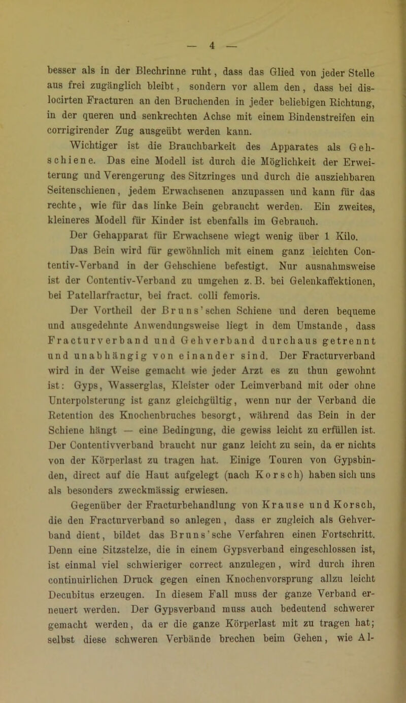 besser als in der Blechrinne rnht, dass das Glied von jeder Stelle aus frei zugänglich bleibt, sondern vor allem den, dass bei dis- locirten Fracturen an den Bruchenden in jeder beliebigen Richtung, in der queren und senkrechten Achse mit einem Bindenstreifen ein corrigirender Zug ausgeübt werden kann. Wichtiger ist die Brauchbarkeit des Apparates als Geh- schiene. Das eine Modell ist durch die Möglichkeit der Erwei- terung und Verengerung des Sitzringes und durch die ausziehbaren Seitenschienen, jedem Erwachsenen anzupassen und kann für das rechte, wie für das linke Bein gebraucht werden. Ein zweites, kleineres Modell für Kinder ist ebenfalls im Gebrauch. Der Gehapparat für Erwachsene wiegt wenig über 1 Kilo. Das Bein wird für gewöhnlich mit einem ganz leichten Con- tentiv-Verband in der Gehschiene befestigt. Nur ausnahmsweise ist der Contentiv-Verband zu umgehen z. B. bei Gelenkaffektionen, bei Patellarfractur, bei fract. colli femoris. Der Vortheil der Bruns' sehen Schiene und deren bequeme und ausgedehnte Anwendungsweise liegt in dem Umstande, dass Fracturverband und Geh verband durchaus getrennt und unabhängig von einander sind. Der Fracturverband wird in der Weise gemacht wie jeder Arzt es zu thun gewohnt ist: Gyps, Wasserglas, Kleister oder Leimverband mit oder ohne Unterpolsterung ist ganz gleichgültig, wenn nur der Verband die Retention des Knochenbruches besorgt, während das Bein in der Schiene hängt — eine Bedingung, die gewiss leicht zu erfüllen ist. Der Contentivverband braucht nur ganz leicht zu sein, da er nichts von der Körperlast zu tragen hat. Einige Touren von Gypsbin- den, direct auf die Haut aufgelegt (nach Kor sch) haben sich uns als besonders zweckmässig erwiesen. Gegenüber der Fracturbehandlung von Krause undKorsch, die den Fracturverband so anlegen, dass er zugleich als Gehver- band dient, bildet das Bruns'sehe Verfahren einen Fortschritt. Denn eine Sitzstelze, die in einem Gypsverband eingeschlossen ist, ist einmal viel schwieriger correct anzulegen, wird durch ihren contiuuirlichen Druck gegen einen Knochenvorsprung allzu leicht Decubitus erzeugen. In diesem Fall muss der ganze Verband er- neuert werden. Der Gypsverband muss auch bedeutend schwerer gemacht werden, da er die ganze Körperlast mit zu tragen hat; selbst diese schweren Verbände brechen beim Gehen, wie Al-
