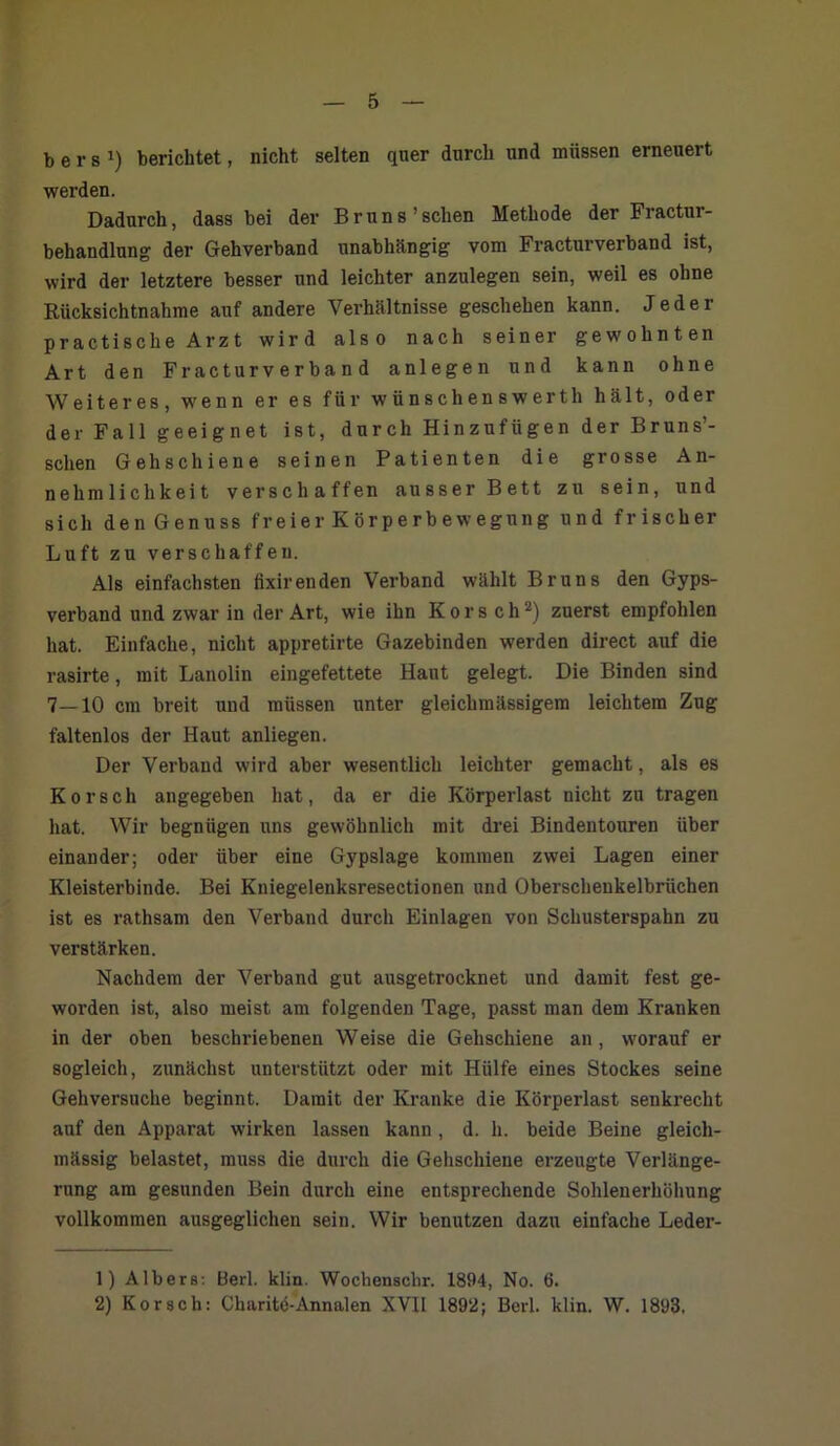 b e r s ») berichtet, nicht selten quer durch und müssen erneuert werden. Dadurch, dass bei der Bruns'sehen Methode der Fractur- behandlung der Gehverband unabhängig vom Fracturverband ist, wird der letztere besser und leichter anzulegen sein, weil es ohne Rücksichtnahme auf andere Verhältnisse geschehen kann. Jeder practische Arzt wird also nach seiner gewohnten Art den Fracturverband anlegen und kann ohne Weiteres, wenn er es für wünschenswerth hält, oder der Fall geeignet ist, durch Hinzufügen der Bruns’- schen Gehschiene seinen Patienten die grosse An- nehmlichkeit verschaffen ausser Bett zu sein, und sich den Genuss freier Körperbewegung und frischer Luft zu verschaffen. Als einfachsten fixirenden Verband wählt Bruns den Gyps- verband und zwar in der Art, wie ihn Kors ch1 2) zuerst empfohlen hat. Einfache, nicht appretirte Gazebinden werden direct auf die rasirte, mit Lanolin eingefettete Haut gelegt. Die Binden sind 7—10 cm breit und müssen unter gleichmässigem leichtem Zug faltenlos der Haut anliegen. Der Verband wird aber wesentlich leichter gemacht, als es Korscli angegeben hat, da er die Körperlast nicht zu tragen hat. Wir begnügen uns gewöhnlich mit drei Bindentouren über einander; oder über eine Gypslage kommen zwei Lagen einer Kleisterbinde. Bei Kniegelenksresectionen und Oberschenkelbrüchen ist es rathsam den Verband durch Einlagen von Schusterspahn zu verstärken. Nachdem der Verband gut ausgetrocknet und damit fest ge- worden ist, also meist am folgenden Tage, passt man dem Kranken in der oben beschriebenen Weise die Gehschiene an, worauf er sogleich, zunächst unterstützt oder mit Hülfe eines Stockes seine Gehversuche beginnt. Damit der Kranke die Körperlast senkrecht auf den Apparat wirken lassen kann , d. h. beide Beine gleich- mässig belastet, muss die durch die Gelischiene erzeugte Verlänge- rung am gesunden Bein durch eine entsprechende Sohleuerhöhung vollkommen ausgeglichen sein. Wir benutzen dazu einfache Leder- 1) Albers: Berl. klin. Wochenschr. 1894, No. 6. 2) Kor sch: Charite-Annalen XVII 1892; Berl. klin. W. 1893,