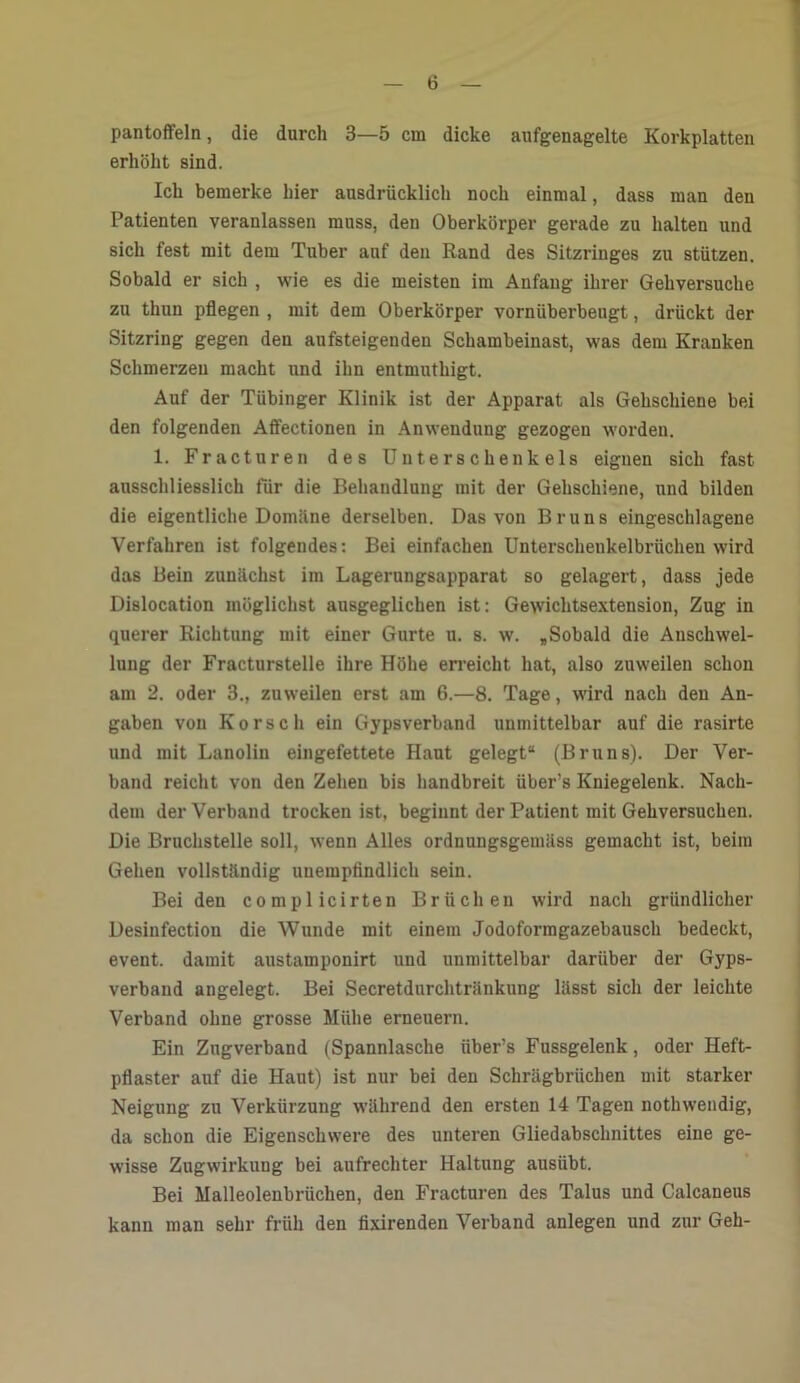 Pantoffeln, die durch 3—5 cm dicke aufgenagelte Korkplatten erhöht sind. Ich bemerke hier ausdrücklich noch einmal, dass man den Patienten veranlassen muss, den Oberkörper gerade zu halten und sich fest mit dem Tuber auf den Rand des Sitzringes zu stützen. Sobald er sich , wie es die meisten im Anfang ihrer Gehversuche zu thun pflegen , mit dem Oberkörper vornüberbeugt, drückt der Sitzring gegen den aufsteigenden Schambeinast, was dem Kranken Schmerzen macht und ihn entmuthigt. Auf der Tübinger Klinik ist der Apparat als Gehschiene bei den folgenden Affectionen in Anwendung gezogen worden. 1. Fracturen des Unterschenkels eignen sich fast ausschliesslich für die Behandlung mit der Gehschiene, und bilden die eigentliche Domäne derselben. Das von Bruns eingeschlagene Verfahren ist folgendes: Bei einfachen Unterschenkelbrüchen wird das Bein zunächst im Lagerungsapparat so gelagert, dass jede Dislocation möglichst ausgeglichen ist: Gewichtsextension, Zug in querer Richtung mit einer Gurte u. s. w. „Sobald die Anschwel- lung der Fracturstelle ihre Höhe erreicht hat, also zuweilen schon am 2. oder 3., zuweilen erst am 6.—8. Tage, wird nach den An- gaben von Korseh ein Gypsverband unmittelbar auf die rasirte und mit Lanolin eingefettete Haut gelegt“ (Bruns). Der Ver- band reicht von den Zehen bis handbreit über’s Kniegelenk. Nach- dem der Verband trocken ist, beginnt der Patient mit Gehversuchen. Die Bruchstelle soll, wenn Alles ordnungsgemäss gemacht ist, beim Gehen vollständig unempfindlich sein. Beiden complicirten Brüchen wird nach gründlicher Desinfection die Wunde mit einem Jodoformgazebausch bedeckt, event. damit austamponirt und unmittelbar darüber der Gyps- verband angelegt. Bei Secretdurchtränkung lässt sich der leichte Verband ohne grosse Mühe erneuern. Ein Zugverband (Spannlasche über’s Fussgelenk, oder Heft- pflaster auf die Haut) ist nur bei den Schrägbrüchen mit starker Neigung zu Verkürzung während den ersten 14 Tagen nothwendig, da schon die Eigenschwere des unteren Gliedabschnittes eine ge- wisse Zugwirkung bei aufrechter Haltung ausübt. Bei Malleolenbrüchen, den Fracturen des Talus und Calcaneus kann man sehr früh den fixirenden Verband anlegen und zur Geh-