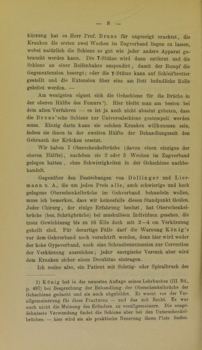 kiirzung hat es Herr Prof. Bruns für angezeigt erachtet, die Kranken die ersten zwei Wochen im Zugverband liegen zu lassen, wobei natürlich die Schiene so gut wie jeder andere Apparat ge- braucht werden kann. Die T-Stütze wird dann entfernt und die Schiene an einer Reifenbahre suspendirt, damit der Rumpf die Gegenextension besorgt; oder die T-Stütze kann auf Schleifbretter gestellt und die Extension über eine am Bett befindliche Rolle geleitet werden. — Am wenigsten eignet sich die Gehschiene für die Brüche in der oberen Hälfte des Femurs '). Hier bleibt man am besten bei dem alten Verfahren — es ist ja auch nicht absolut geboten, dass die Bruns’sche Schiene zur Universalschiene gestempelt werden muss. Einzig darin kann sie solchen Kranken willkommen sein, indem sie ihnen in der zweiten Hiilfte der Behandlungszeit den Gebrauch der Krücken ersetzt. Wir haben 7 Oberschenkelbrüche (davon einen einzigen der oberen Hälfte), nachdem sie 2 oder 3 Wochen im Zugverband gelegen hatten , ohne Schwierigkeiten in der Gehschiene nachbe- handelt. Gegenüber den Bestrebungen von Dollin ge r und Li er- mann u. A., die um jeden Preis alle, auch schwierige und hoch gelegene Oberschenkelbrüche im Gehverband behandeln wollen, muss ich bemerken, dass wir keinesfalls diesen Standpunkt theilen. Jeder Chirurg, der einige Erfahrung besitzt, hat Oberschenkel- brüche (bez. Schrägbrüche) bei muskulösen Individuen gesehen, die trotz Gewichtszug bis zu 16 Kilo doch mit 2—4 cm Verkürzung geheilt sind. Für derartige Fälle darf die Warnung König’s vor dem Gehverband noch verschärft werden, denn hier wird w'eder der hohe Gypsverband, noch eine Schraubenextension zur Correction der Verkürzung ausreichen; jeder energische Versuch aber wird dem Kranken sicher einen Decubitus eintragen. Ich meine also, ein Patient mit Schräg- oder Spiralbruch des 1) König hat in der neuesten Auflage seines Lehrbuches (III. Bd., p. 497) bei Besprechung der Behandlung der Oberschenkelbrüche der Gehschiene gedacht und sie auch abgebildet. Er warnt vor der Ver- allgemeinerung für diese Fracturen — und das mit Recht. Es war auch nicht die Meinung des Erfinders, zu verallgemeinern. Die ausge- dehnteste Verwendung findet die Schiene aber bei den Unterschenkel- brüchen — hier wird sie als praktische Neuerung ihren Platz finden.