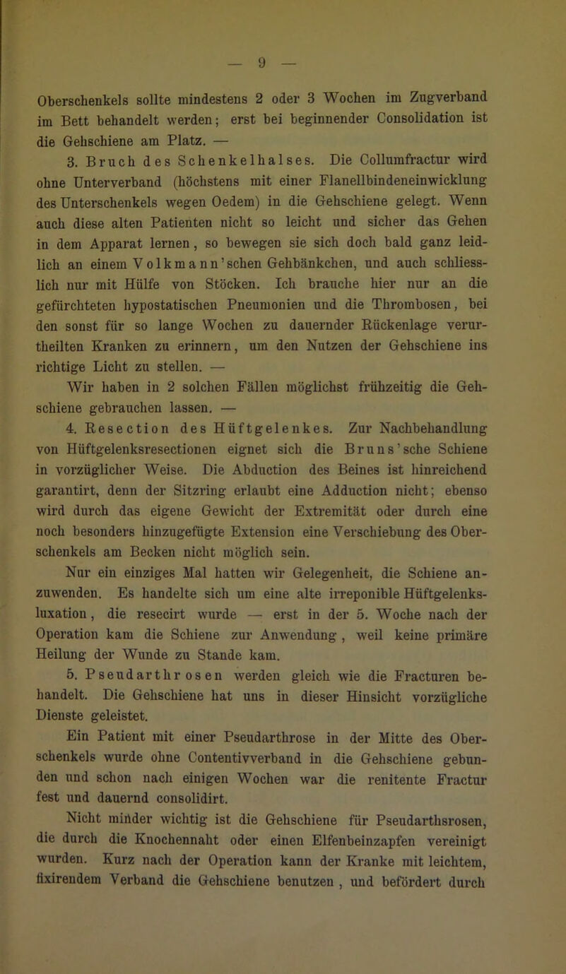 Oberschenkels sollte mindestens 2 oder 3 Wochen im Zugverband im Bett behandelt werden; erst bei beginnender Consolidation ist die Gehschiene am Platz. — 3. Bruch des Schenkelhalses. Die Collumfractur wird ohne Unterverband (höchstens mit einer Flanellbindeneinwicklung des Unterschenkels wegen Oedem) in die Gehschiene gelegt. Wenn auch diese alten Patienten nicht so leicht und sicher das Gehen in dem Apparat lernen, so bewegen sie sich doch bald ganz leid- lich an einem Volkmann’sehen Gehbänkchen, und auch schliess- lich nur mit Hülfe von Stöcken. Ich brauche hier nur an die gefürchteten hypostatischen Pneumonien und die Thrombosen, bei den sonst für so lange Wochen zu dauernder Rückenlage verur- theilten Kranken zu erinnern, um den Nutzen der Gehschiene ins richtige Licht zu stellen. — Wir haben in 2 solchen Fällen möglichst frühzeitig die Geh- schiene gebrauchen lassen. — 4. Resection des Hüftgelenkes. Zur Nachbehandlung von Hüftgelenksresectionen eignet sich die Br uns’sehe Schiene in vorzüglicher Weise. Die Abduction des Beines ist hinreichend garantirt, denn der Sitzring erlaubt eine Adduction nicht; ebenso wird durch das eigene Gewicht der Extremität oder durch eine noch besonders hinzugefügte Extension eine Verschiebung des Ober- schenkels am Becken nicht möglich sein. Nur ein einziges Mal hatten wir Gelegenheit, die Schiene an- zuwenden. Es handelte sich um eine alte irreponible Hüftgelenks- luxation , die resecirt wurde — erst in der 5. Woche nach der Operation kam die Schiene zur Anwendung , weil keine primäre Heilung der Wunde zu Stande kam. 5. Pseudarthr osen werden gleich wie die Fracturen be- handelt. Die Gehschiene hat uns in dieser Hinsicht vorzügliche Dienste geleistet. Ein Patient mit einer Pseudarthrose in der Mitte des Ober- schenkels wurde ohne Contentivverband in die Gehschiene gebun- den und schon nach einigen Wochen war die renitente Fractur fest und dauernd consolidirt. Nicht minder wichtig ist die Gehschiene für Pseudarthsrosen, die durch die Knochennaht oder einen Elfenbeinzapfen vereinigt wurden. Kurz nach der Operation kann der Kranke mit leichtem, iixirendem Verband die Gehschiene benutzen , und befördert durch