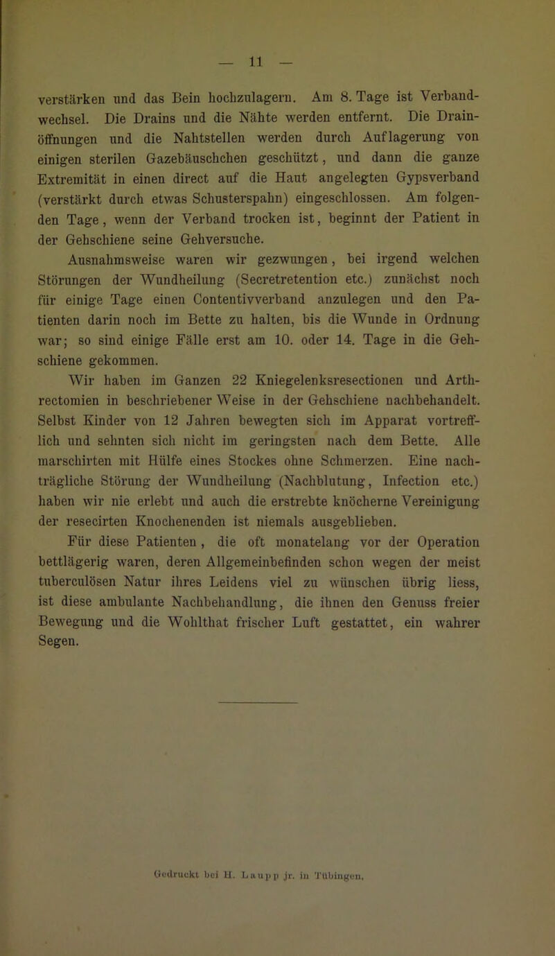 11 verstärken und das Bein hochzulagern. Am 8. Tage ist Verband- wechsel. Die Drains und die Nähte werden entfernt. Die Drain- öffnungen und die Nahtstellen werden durch Auflagerung von einigen sterilen Gazebäuschchen geschützt, und dann die ganze Extremität in einen direct auf die Haut angelegten Gypsverband (verstärkt durch etwas Schusterspahn) eingeschlossen. Am folgen- den Tage, wenn der Verband trocken ist, beginnt der Patient in der Gehschiene seine Gehversuche. Ausnahmsweise waren wir gezwungen, bei irgend welchen Störungen der Wundheilung (Secretretention etc.) zunächst noch für einige Tage einen Contentivverband anzulegen und den Pa- tienten darin noch im Bette zu halten, bis die Wunde in Ordnung war; so sind einige Fälle erst am 10. oder 14. Tage in die Geh- schiene gekommen. Wir haben im Ganzen 22 Kniegelenksresectionen und Arth- rectomien in beschriebener Weise in der Gehschiene nachbehandelt. Selbst Kinder von 12 Jahren bewegten sich im Apparat vortreff- lich und sehnten sich nicht im geringsten nach dem Bette. Alle marschirten mit Hülfe eines Stockes ohne Schmerzen. Eine nach- trägliche Störung der Wundheilung (Nachblutung, Infection etc.) haben wir nie erlebt und auch die erstrebte knöcherne Vereinigung der resecirten Knochenenden ist niemals ausgebliebeu. Für diese Patienten , die oft monatelang vor der Operation bettlägerig waren, deren Allgemeinbefinden schon wegen der meist tuberculösen Natur ihres Leidens viel zu wünschen übrig Hess, ist diese ambulante Nachbehandlung, die ihnen den Genuss freier Bewegung und die Wohlthat frischer Luft gestattet, ein wahrer Segen.