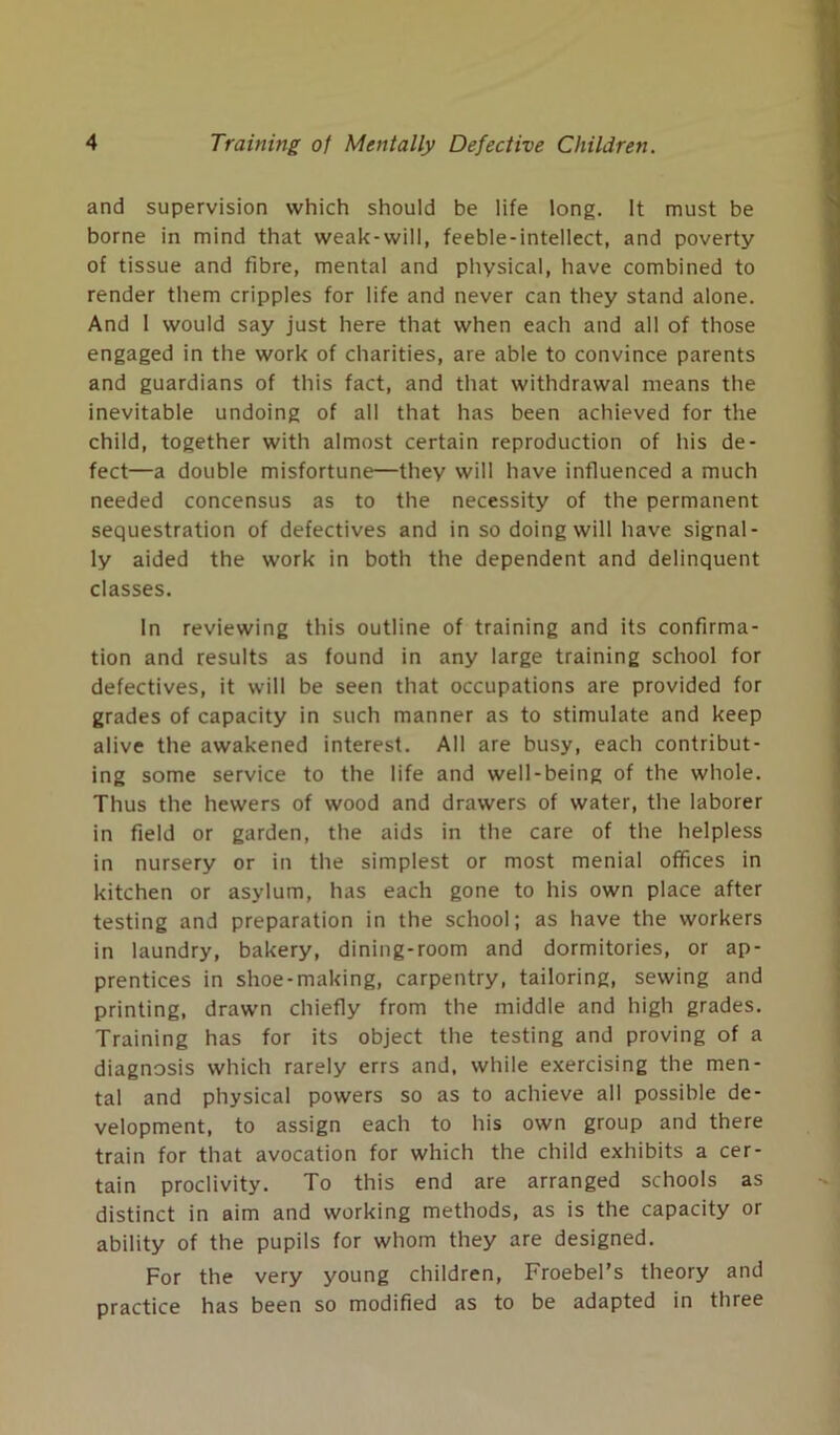 and supervision which should be life long. It must be borne in mind that weak-wili, feeble-intellect, and poverty of tissue and fibre, mental and physical, have combined to render them cripples for life and never can they stand alone. And 1 would say just here that when each and all of those engaged in the work of charities, are able to convince parents and guardians of this fact, and that withdrawal means the inevitable undoing of all that has been achieved for the child, together with almost certain reproduction of his de- fect—a double misfortune—they will have influenced a much needed concensus as to the necessity of the permanent sequestration of defectives and in so doing will have signal- ly aided the work in both the dependent and delinquent classes. In reviewing this outline of training and its confirma- tion and results as found in any large training school for defectives, it will be seen that occupations are provided for grades of capacity in such manner as to stimulate and keep alive the awakened interest. All are busy, each contribut- ing some service to the life and well-being of the whole. Thus the hewers of wood and drawers of water, the laborer in field or garden, the aids in the care of the helpless in nursery or in the simplest or most menial offices in kitchen or asylum, has each gone to his own place after testing and preparation in the school; as have the workers in laundry, bakery, dining-room and dormitories, or ap- prentices in shoe-making, carpentry, tailoring, sewing and printing, drawn chiefly from the middle and high grades. Training has for its object the testing and proving of a diagnosis which rarely errs and, while exercising the men- tal and physical powers so as to achieve all possible de- velopment, to assign each to his own group and there train for that avocation for which the child exhibits a cer- tain proclivity. To this end are arranged schools as distinct in aim and working methods, as is the capacity or ability of the pupils for whom they are designed. For the very young children, Froebel’s theory and practice has been so modified as to be adapted in three