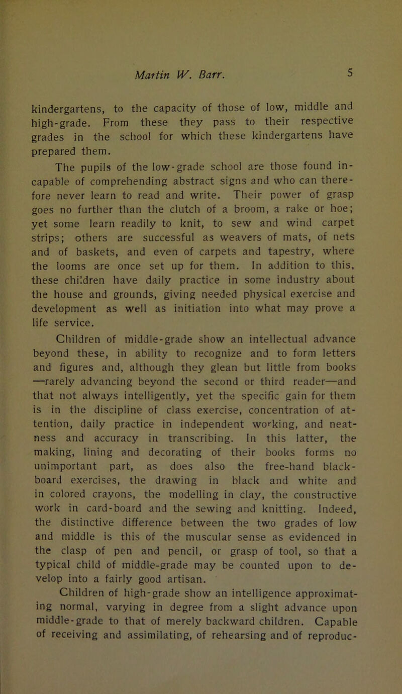 kindergartens, to the capacity of those of low, middle and high-grade. From these they pass to their respective grades in the school for which these kindergartens have prepared them. The pupils of the low-grade school are those found in- capable of comprehending abstract signs and who can there- fore never learn to read and write. Their power of grasp goes no further than the clutch of a broom, a rake or hoe; yet some learn readily to knit, to sew and wind carpet strips; others are successful as weavers of mats, of nets and of baskets, and even of carpets and tapestry, where the looms are once set up for them. In addition to this, these children have daily practice in some industry about the house and grounds, giving needed physical exercise and development as well as initiation into what may prove a life service. Children of middle-grade show an intellectual advance beyond these, in ability to recognize and to form letters and figures and, although they glean but little from books —rarely advancing beyond the second or third reader—and that not always intelligently, yet the specific gain for them is in the discipline of class exercise, concentration of at- tention, daily practice in independent working, and neat- ness and accuracy in transcribing. In this latter, the making, lining and decorating of their books forms no unimportant part, as does also the free-hand black- board exercises, the drawing in black and white and in colored crayons, the modelling in clay, the constructive work in card-board and the sewing and knitting. Indeed, the distinctive difference between the two grades of low and middle is this of the muscular sense as evidenced in the clasp of pen and pencil, or grasp of tool, so that a typical child of middle-grade may be counted upon to de- velop into a fairly good artisan. Children of high-grade show an intelligence approximat- ing normal, varying in degree from a slight advance upon middle-grade to that of merely backward children. Capable of receiving and assimilating, of rehearsing and of reproduc-