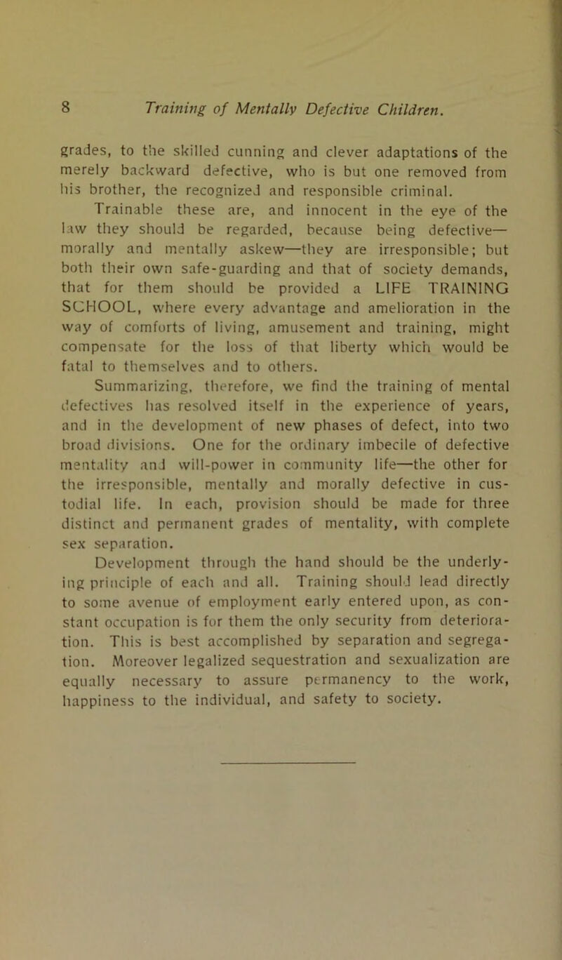 grades, to the skilled cunning and clever adaptations of the merely backward defective, who is but one removed from his brother, the recognized and responsible criminal. Trainable these are, and innocent in the eye of the law they should be regarded, because being defective— morally and mentally askew—they are irresponsible; but both their own safe-guarding and that of society demands, that for them should be provided a LIFE TRAINING SCHOOL, where every advantage and amelioration in the way of comforts of living, amusement and training, might compensate for the loss of that liberty which would be fatal to themselves and to others. Summarizing, therefore, we find the training of mental defectives has resolved itself in the experience of years, and in the development of new phases of defect, into two broad divisions. One for the ordinary imbecile of defective mentality and will-power in community life—the other for the irresponsible, mentally and morally defective in cus- todial life. In each, provision should be made for three distinct and permanent grades of mentality, with complete sex separation. Development through the hand should be the underly- ing principle of each and all. Training should lead directly to some avenue of employment early entered upon, as con- stant occupation is for them the only security from deteriora- tion. This is best accomplished by separation and segrega- tion. Moreover legalized sequestration and sexualization are equally necessary to assure permanency to the work, happiness to the individual, and safety to society.