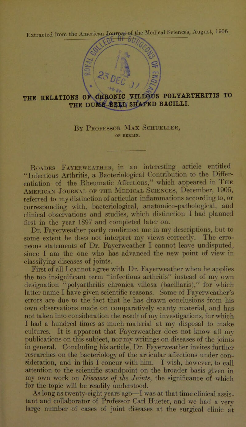 By Professor Max Schueller, OF BERLIN. Roades Fayerweather, in an interesting article entitled “Infectious Arthritis, a Bacteriological Contribution to the Differ- entiation of the Rheumatic Affections,” which appeared in The American Journal of the Medical Sciences, December, 1905, referred to my distinction of articular inflammations according to, or corresponding with, bacteriological, anatomico-pathological, and clinical observations and studies, which distinction I had planned first in the year 1S97 and completed later on. Dr. Fayerweather partly confirmed me in my descriptions, but to some extent he does not interpret my views correctly. The erro- neous statements of Dr. Fayerweather I cannot leave undisputed, since I am the one who has advanced the new point of view in classifying diseases of joints. First of all I cannot agree with Dr. Fayerweather when he applies the too insignificant term “infectious arthritis” instead of my own designation “polyarthritis chronica villosa (bacillaris),” for which latter name I have given scientific reasons. Some of Fayerweather’s errors are due to the fact that he has drawn conclusions from his own observations made on comparatively scanty material, and has not taken into consideration the result of my investigations, for which I had a hundred times as much material at my disposal to make cultures. It is apparent that Fayerweather does not know all my publications on this subject, nor my writings on diseases of the joints in general. Concluding his article, Dr. Fayerweather invites further researches on the bacteriology of the articular affections under con- sideration, and in this I concur with him. I wish, however, to call attention to the scientific standpoint on the broader basis given in my own work on Diseases of the Joints, the significance of which for the topic will be readily understood. As long as twenty-eight years ago—I was at that time clinical assis- tant and collaborator of Professor Carl Hueter, and we had a very large number of cases of joint diseases at the surgical clinic at