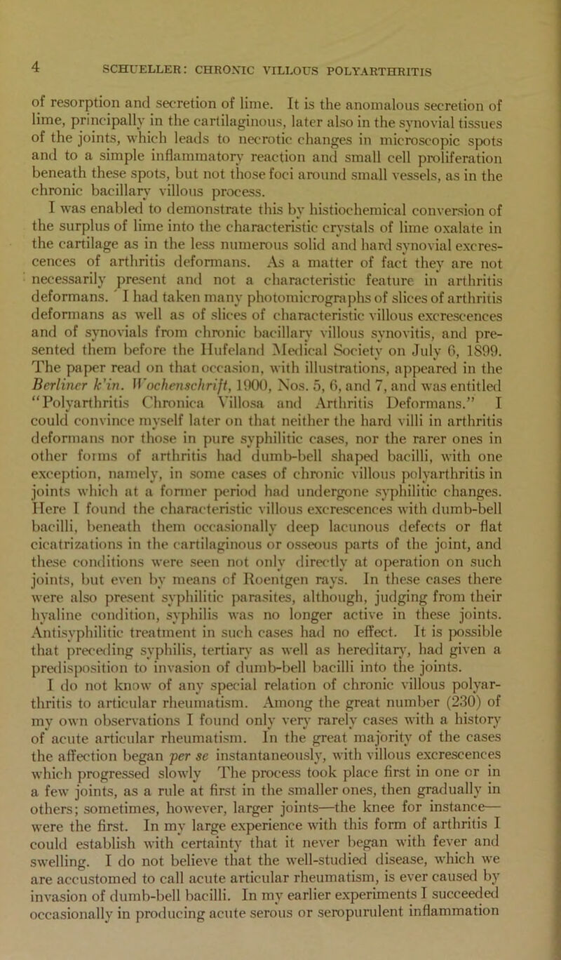 of resorption and secretion of lime. It is the anomalous secretion of lime, principally in the cartilaginous, later also in the synovial tissues of the joints, which leads to necrotic changes in microscopic spots anil to a simple inflammatory reaction and small cell proliferation beneath these spots, but not those foci around small vessels, as in the chronic bacillary villous process. I was enabled to demonstrate this by histiochemical conversion of the surplus of lime into the characteristic crystals of lime oxalate in the cartilage as in the less numerous solid and hard synovial excres- cences of arthritis deformans. As a matter of fact they are not necessarily present and not a characteristic feature in arthritis deformans. I had taken many photomicrographs of slices of arthritis deformans as well as of slices of characteristic villous excrescences and of synovials from chronic bacillary villous synovitis, and pre- sented them before the Hufeland Medical Society on July 0, 1899. The paper read on that occasion, with illustrations, appeared in the Berliner k’in. Wochenschrijt, 1900, Nos. 5, 6, and 7, and was entitled “Polyarthritis Chronica Yillosa and Arthritis Deformans.” I could convince myself later on that neither the hard villi in arthritis deformans nor those in pure syphilitic cases, nor the rarer ones in other forms of arthritis had dumb-bell shaped bacilli, with one exception, namely, in some cases of chronic villous polyarthritis in joints which at a former period had undergone syphilitic changes. Here I found the characteristic villous excrescences with dumb-bell bacilli, beneath them occasionally deep lacunous defects or flat cicatrizations in the cartilaginous or osseous parts of the joint, and these conditions were seen not only directly at operation on such joints, but even by means of Roentgen rays. In these cases there were also present syphilitic parasites, although, judging from their hyaline condition, syphilis was no longer active in these joints. Antisyphilitic treatment in such cases had no effect. It is possible that preceding syphilis, tertian- as well as hereditary, had given a predisposition to invasion of dumb-bell bacilli into the joints. I do not know of any special relation of chronic villous polyar- thritis to articular rheumatism. Among the great number (230) of my own observations I found only very rarely cases with a history of acute articular rheumatism. In the great majority of the cases the affection began per se instantaneously, with villous excrescences which progressed slowly The process took place first in one or in a few joints, as a rule at first in the smaller ones, then gradually in others; sometimes, however, larger joints—the knee for instance— were the first. In my large experience with this form of arthritis I could establish with certainty that it never began with fever and swelling. I do not believe that the well-studied disease, which we are accustomed to call acute articular rheumatism, is ever caused by invasion of dumb-bell bacilli. In my earlier experiments I succeeded occasionally in producing acute serous or seropurulent inflammation