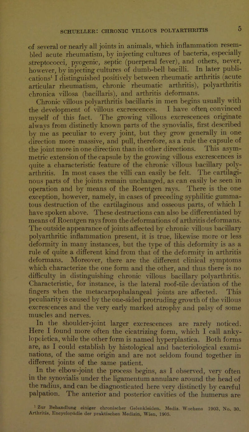 of several or nearly all joints in animals, which inflammation resem- bled acute rheumatism, by injecting cultures of bacteria, especially streptococci, pyogenic, septic (puerperal fever), and others, never, however, by injecting cultures of dumb-bell bacilli. In later publi- cations1 * I distinguished positively between rheumatic arthritis (acute articular rheumatism, chronic rheumatic arthritis), polyarthritis chronica villosa (bacillaris), ancl arthritis deformans. Chronic villous polyarthritis bacillaris in men begins usually with the development of villous excrescences. I have often, convinced myself of this fact. The growing villous excrescences originate always from distinctly known parts of the synovialis, first described by me as peculiar to every joint, but they grow generally in one direction more massive, and pull, therefore, as a rule the capsule of the joint more in one direction than in other directions. This asym- metric extension of the capsule by the growing villous excrescences is quite a characteristic feature of the chronic villous bacillary poly- arthritis. In most cases the villi can easily be felt. The cartilagi- nous parts of the joints remain unchanged, as can easily be seen in operation and by means of the Roentgen rays. There is the one exception, however, namely, in cases of preceding syphilitic gumma- tous destruction of the cartilaginous and osseous parts, of which I have spoken above. These destructions can also be differentiated by means of Roentgen rays from the deformations of arthritis deformans. The outside appearance of joints affected by chronic villous bacillary polyarthritic inflammation present, it is true, likewise more or less deformity in many instances, but the type of this deformity is as a rule of quite a different kind from that of the deformity in arthritis deformans. Moreover, there are the different clinical symptoms which characterize the one form and the other, and thus there is no difficulty in distinguishing chronic villous bacillary polyarthritis. Characteristic, for instance, is the lateral roof-tile deviation of the fingers when the metacarpophalangeal joints are affected. This peculiarity is caused by the one-sided protruding growth of the villous excrescences and the very early marked atrophy and palsy of some muscles and nerves. In the shoulder-joint larger excrescences are rarely noticed. Here I found more often the cicatrizing form, which 1 call anky- lopoietica, while the other form is named hyperplastica. Both forms are, as I could establish by histological and bacteriological exami- nations, of the same origin and are not seldom found together in different joints of the same patient. In the elbow-joint the process begins, as I observed, very7 often in the synovialis under the ligamentum annulare around the head of the radius, and can be diagnosticated here very distinctly by careful palpation. The anterior and posterior cavities of the humerus are 1 Zur Behandlunx emitter chronischcr Gclenkleidcn. Mediz. Woollens 1903, No. 30. Arthritis, EncyclopHdie der prnktischen Modizin, Wien, 1905.