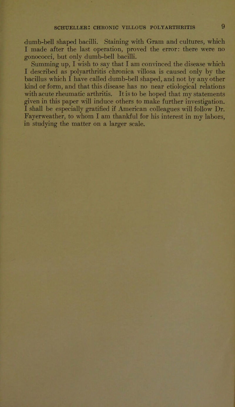 dumb-bell shaped bacilli. Staining with Gram and cultures, which I made after the last operation, proved the error: there were no gonococci, but only dumb-bell bacilli. Summing up, I wish to say that I am convinced the disease which I described as polyarthritis chronica villosa is caused only by the bacillus which I have called dumb-bell shaped, and not by any other kind or form, and that this disease has no near etiological relations with acute rheumatic arthritis. It is to be hoped that my statements given in this paper wall induce others to make further investigation. I shall be especially gratified if American colleagues will follow Dr. Fayerweather, to whom I am thankful for his interest in my labors, in studying the matter on a larger scale.