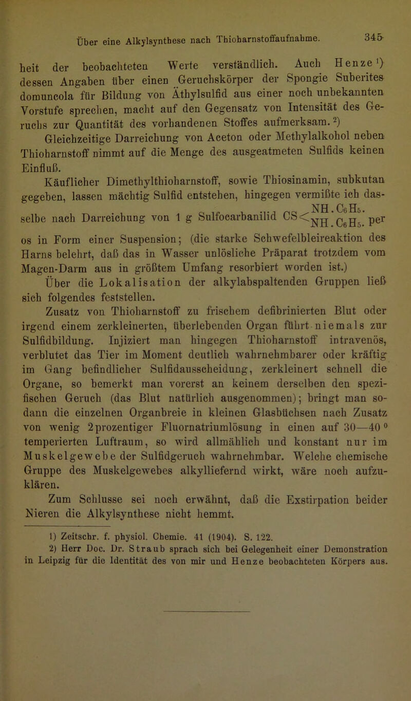 34& heit der beobachteten Werte verständlich. Auch Henze1 2) dessen Angaben tiber einen Geruchskörper der Spongie Suberites domuncola für Bildung von Äthylsulfid aus einer noch unbekannten Vorstufe sprechen, macht auf den Gegensatz von Intensität des Ge- ruchs zur Quantität des vorhandenen Stoffes aufmerksam. -) Gleichzeitige Darreichung von Aceton oder Methylalkohol neben Thioharnstoff nimmt auf die Menge des ausgeatmeten Sulfids keinen Einfluß. Käuflicher Dimethyltbioharnstoff, sowie Thiosinamin, subkutan gegeben, lassen mächtig Sulfid entstehen, hingegen vermißte ich das- NH CY H5 selbe nach Darreichung von 1 g Sulfoearbanilid C6*H- Pel‘ os in Form einer Suspension; (die starke Schwefelbleireaktion des Harns belehrt, daß das in Wasser unlösliche Präparat trotzdem vom Magen-Darm aus in größtem Umfang resorbiert worden ist.) Über die Lokalisation der alkylabspaltenden Gruppen ließ sich folgendes feststellen. Zusatz von Thioharnstoff zu frischem defibrinierten Blut oder irgend einem zerkleinerten, überlebenden Organ führt niemals zur Sulfidbildung. Injiziert man hingegen Thioharnstoff intravenös, verblutet das Tier im Moment deutlich wahrnehmbarer oder kräftig im Gang befindlicher Sulfidausscheidung, zerkleinert schnell die Organe, so bemerkt man vorerst an keinem derselben den spezi- fischen Geruch (das Blut natürlich ausgenommen); bringt man so- dann die einzelnen Organbreie in kleinen Glasbüchsen nach Zusatz von wenig 2prozentiger Fluornatriumlösung in einen auf 30—40 0 temperierten Luftraum, so wird allmählich und konstant nur im Muskelgewebe der Sulfidgerueh wahrnehmbar. Welche chemische Gruppe des Muskelgewebes alkylliefernd wirkt, wäre noch aufzu- klären. Zum Schlüsse sei noch erwähnt, daß die Exstirpation beider Nieren die Alkylsynthese nicht hemmt. 1) Zeitschr. f. physiol. Chemie. 41 (1904). S. 122. 2) Herr Doc. l)r. Straub sprach sich bei Gelegenheit einer Demonstration in Leipzig für die Identität des von mir und Henze beobachteten Körpers aus.