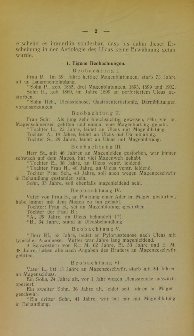 erscheint es immerhin sonderbar, dass bis dahin dieser Er- scheinung in der Aetiologie des Ulcus keine Erwähnung getan wurde. 1. Eigene Beobachtungen. Beobachtung I. Frau B. Im 69. Jahre heftige Magenblutungen, starb 73 Jahre • alt an Lungenentzündung. * Sohn P., geb. 1865, drei Magenblutungen, 1893, 1899 und 1902. Sohn H., geb. 1860, im Jahre 1899 an perforiertem Ulcus ge- storben. * Sohn Hch., Ulcusstenose, Gastroenterostomie, Darmblutungen vorausgegangen. Beobachtung II. Frau Sehr. Als jung sehr bleiohsiichtig gewesen, sehr viel an Magenschmerzen gelitten und einmal eine Magcnblutung gehabt. * Tochter L'., 22 Jahre, leidet an Ulous mit Magenblutung. Tochter A., 18 Jahre, leidet an Ulcus mit Darmblutung. Tochter S., 29 Jahre, leidet an Ulcus mit Magenblutung. Beobachtung III. Herr St., mit -16 Jahren an Magenleklcn gestorben, war immer schwach auf dem Magen, hat viel Magenweh gehabt. * Tochter E., 36 Jahre, an Ulcus ventr. leidend. * Tochter Frau H., 40 Jahre, an Ulcus ventr. leidend. Tochter Frau Sch., 43 Jahre, soll auch wegen Magengeschwür in Behandlung gestanden sein. Sohn, 35 Jahre, soll ebenfalls magenleidend sein. Beobachtung IV. Vater von Frau B., an Platzung einer Ader im Magen gestorben, habe immer mit dem Magen zu tun gehabt. Tochter: Frau B., sei an Magenblutung gestorben. Töchter der Frau B.: *A., 29 Jahre, an Ulcus behandelt (+). * B., 34 Jahre, stand in Ulcusbehandlung. Beobachtung V. * Herr Rf., 55 Jahre, leidet an Pylorusstenose nach Ulcus mit typischer Anamnese. Mutter war Jahre lang magenleidend. 3 Schwestern von R.: M. 62 Jahre, El. 53 Jahre und E. M. 48 Jahre, haben alle nach Angaben des Bruders an Magengeschwür gelitten. Beobachtung VI. Vater L., litt 15 Jahre an Magengeschwür, starb mit 54 Jahren an Magenschluss. Ein Sohn, 24 Jahre alt, vor 1 Jahr wegen Ulcusstenose auswärts operiert. Ein zweiter Sohn, 36 Jahre alt, leidet seit Jahren an Magen- geschwür. ‘Ein dritter Sohn, 41 Jahre, war bei mir mit Magenblutung in Behandlung.