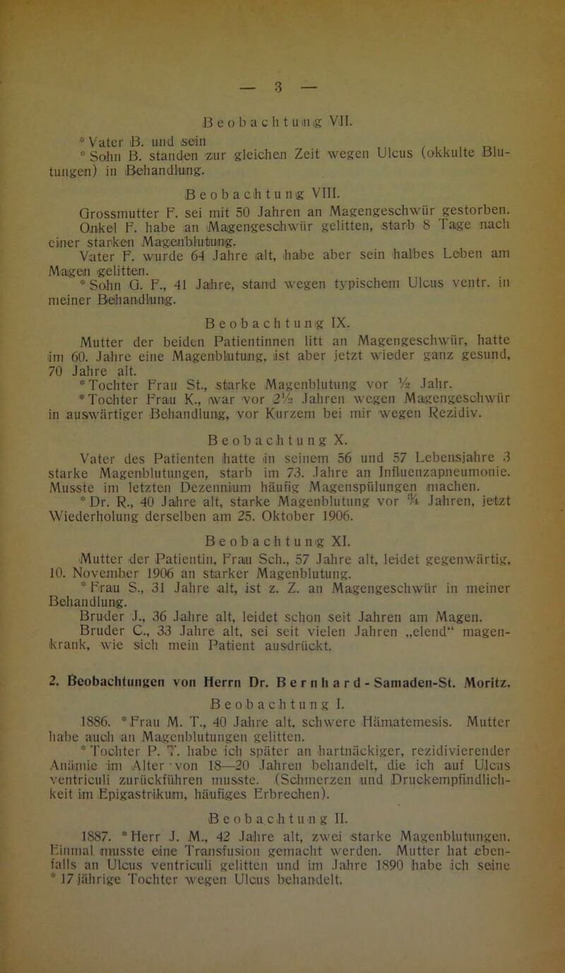 B e o b a c li tum« VJI. * Vater 13. und sein * Salm B. standen zur gleichen Zeit wegen Ulcus (okkulte Blu- tungen) in Behandlung. Beobachtung VIII. Grossrnutter F. sei mit 50 Jahren an Magengeschwür gestorben. Onkel F. habe an Magengeschwür gelitten, starb 8 Tage nach einer stanken Magenbiutung. Vater F. wurde 64 Jahre alt, habe aber sein halbes Leben am Magen gelitten. * Salm G. F., 41 Jahre, stand wegen typischem Ulcus ventr. in meiner Behandlung. Beobachtung IX. Mutter der beiden Patientinnen litt an Magengeschwür, hatte im 60. Jahre eine Magenblutung, ist aber jetzt wieder ganz gesund, 70 Jahre alt. * Tochter Frau St., starke Magenblutung vor Vs Jahr. * Tochter Frau K., war vor 2*4 Jahren wegen Magengeschwür in auswärtiger Behandlung, vor Kurzem bei mir wegen Rezidiv. Beobachtung X. Vater des Patienten hatte in seinem 56 und 57 Lebensjahre 3 starke Magenblutungen, starb im 73. Jahre an Influenzapneumonie. Musste im letzten Dezennium häufig Magenspülungen machen. * Dr. R., 40 Jahre alt, starke Magenbiutung vor % Jahren, jetzt Wiederholung derselben am 25. Oktober 1906. Beobachtung XI. Mutter der Patientin, Frau Sch., 57 Jahre alt, leidet gegenwärtig, 10. November 1906 an starker Magenblutung. * Frau S., 31 Jahre alt, ist z. Z. an Magengeschwür in meiner Behandlung. Bruder J., 36 Jahre alt, leidet schon seit Jahren am Magen. Bruder C., 33 Jahre alt, sei seit vielen Jahren „elend“ magen- krank, wie sich mein Patient ausdrückt. 2. Beobachtungen von Herrn Dr. Bernhard - Saniaden-St. Moritz. Beobachtung I. 1886. *Frau M. T., 40 Jahre alt. schwere Hämatemesis. Mutter habe auch an Magenblutungen gelitten. * Tochter P. 7'. habe ich später an hartnäckiger, rezidivierender Anämie im Alter'von 18—20 Jahren behandelt, die ich auf Ulcus ventriculi zurückführen musste. (Schmerzen und Druckempfindlich- keit im Epigastrlkum, häufiges Erbrechen). Beobacht u n g II. 1887. “Herr J. M., 42 Jahre alt, zwei starke Magenblutungen. Einmal musste eine Transfusion gemacht werden. Mutter hat eben- falls an Ulcus ventriculi gelitten und im Jahre 1890 habe ich seine * 17 jährige Tochter wegen Ulcus behandelt.