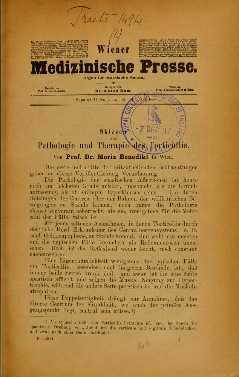 Organ für praktische Aerzte. vo* Pnt Dr. Joh, Sehalttitr. Redigin von Sr. Anton Bnm. OrbtB t SchwtrtMbeiK ffe Vte Separat-Abdruck aus Skizze Pathologie und TherapieN}^ zur \ jff. Von Prof. Dr. Moriz Benedikt in Wien. Die erste und dritte der mitzutheilenden Beobaelitungen gaben zu dieser VeröfFentlicbung Veranlassung. Die Pathologie der spastischen Affectionen ist heute noch im höchsten Grade unklar, umsomehr, als die Grund- auffassung, als ob Krämpfe Hyperkinesen seien — i. e. durch Reizungen der Centren oder der Bahnen der willkürlichen Be- wegungen zu Stande kämen, noch immer die Pathologie ebenso souverain beherrscht, als sie, wenigstens für die Mehr- zahl der Fälle, falsch ist. Mit jenen seltenen Ausnahmen, in denen Torticollis durch deutliche Herd - Erkrankung des Centralnervensystems, z. B. nach Gehirnapoplexie, zu Stande kommt, sind wohl die meisten und die typischen Fälle besonders als Reflexneurosen anzu- sehen. Doch ist der Reflexherd weder leicht, noch constant nachzuweisen. Eine Eigenthümlichkeit wenigstens der typischen Fälle von Torticollis, besonders nach längerem Bestände, ist, daß immer beide Seiten krank sind, und zwar ist die eine Seite spastisch afficirt und zeigen die Muskel Neigung zur Hyper- trophie, während die andere Seite paretisch ist iind die IMuskeln atropliiren. Diese Do2)pelseitigkeit drängt zur Annahme, daß da.s directe Centrum der Kranklieit, wo auch der 2)rimäre Aus- gangspunkt liegt, central sein müsse. ') Als typische Fälle von Torticollis hetrachto ich jene, bei denen die spastische Drehung verwaltend um die verticalo und sagiltale Schädelaclise, und zwar nach einer Seite slattllndet. Benedikt. 1