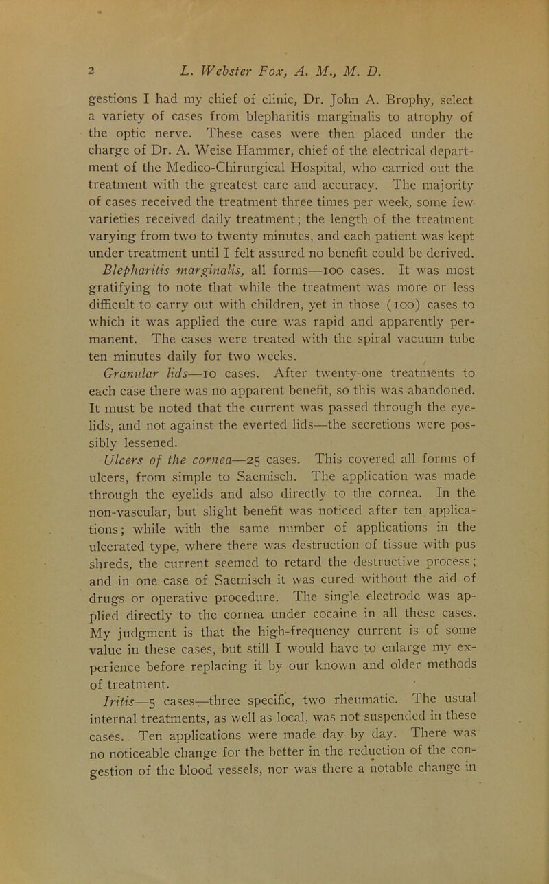 gestions I had my chief of clinic, Dr. John A. Brophy, select a variety of cases from blepharitis marginalis to atrophy of the optic nerve. These cases were then placed under the charge of Dr. A. Weise Hammer, chief of the electrical depart- ment of the Medico-Chirurgical Hospital, who carried out the treatment with the greatest care and accuracy. The majority of cases received the treatment three times per week, some few varieties received daily treatment; the length of the treatment varying from two to twenty minutes, and each patient was kept under treatment until I felt assured no benefit could be derived. Blepharitis marginalis, all forms—loo cases. It was most gratifying to note that while the treatment was more or less difficult to carry out with children, yet in those (lOo) cases to which it was applied the cure was rapid and apparently per- manent. The cases were treated with the spiral vacuum tube ten minutes daily for two weeks. Granular lids—lo cases. After twenty-one treatments to each case there was no apparent benefit, so this was abandoned. It must be noted that the current was passed through the eye- lids, and not against the everted lids—the secretions were pos- sibly lessened. Ulcers of the cornea—25 cases. This covered all forms of ulcers, from simple to Saemisch. The application was made through the eyelids and also directly to the cornea. In the non-vascular, but slight benefit was noticed after ten applica- tions; while with the same number of applications in the ulcerated type, where there was destruction of tissue with pus shreds, the current seemed to retard the destructive process; and in one case of Saemisch it was cured without the aid of drugs or operative procedure. The single electrode was ap- plied directly to the cornea under cocaine in all these cases. My judgment is that the high-frequency current is of some value in these cases, but still I would have to enlarge my ex- perience before replacing it by our known and older methods of treatment. Iritis—5 cases—three specific, two rheumatic. The usual internal treatments, as well as local, was not suspended in these cases. Ten applications were made day by day. There was no noticeable change for the better in the reduction of the con- gestion of the blood vessels, nor was there a notable change in