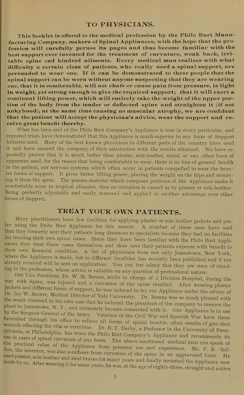 TO PHYSICIANS. This booklet is offered to the medical profession by the Philo Burt Manu- facturing Company, makers of Sjoinal Appliances, with the hope that the pro- fession will carefully peruse its pages and thus become familiar with the best support ever invented for the treatment of curvature, weak back, irri- table spine and kindred ailments. Every medical man realizes with what difficulty a certain class of patients, who really need a spinal support, are persuaded to wear one. If it can be demonstrated to these people that the spinal support can be worn without anyone suspecting that they are wearing one, that it is comfortable, will not chafe or cause pain from pressure, is light in weight, yet strong enough to give the required support; that it will exert a continual lifting power, which will entirely take the weight of the upper por- tion of the body from the tender or deflected spine and straighten it (if not ankylosed), at the same time causing no muscular atrophy, we are confident that the patient will accept the physician’s advice, wear the support and re- ceive great benefit thereby. What has been said of the Philo Burt Company's Appliance is true in ever}' particular, and repeated trials have demonstrated that this Appliance is much superior to any form of Support hitherto used. Many of the best known physicians in different parts of the country have used it and have assured the company of their satisfaction with the results obtained. We have re- peatedly proven that it is much better than plaster, sole-leather, metal or any other form of apparatus used, for the reason that being comfortable to wear, there is no loss of general health in the patient, nor nervous systems which often occur in patients compelled to wear the heav- ier forms of support. It gives better lifting power, placing the weight on the hips and remov- ing it from the spine. The porous material which composes portions of the Appliance make it comfortable even in tropical climates, thus no irritation is caused as by plaster or sole-leather. Being perfectly adjustable and easily removed and applied is another advantage over other forms of Support. TREAT YOUR OWN PATIENTS. Many practitioners have few facilities for applying plaster or sole-leather jackets and pre- fer using the Philo Burt Appliance for this reason. A number of these men have said that they formerly sent their patients long distances to specialists because they had no facilities for treating their own spinal cases. Since they have been familiar with the Philo Burt Appli- ances they treat these cases themselves and thus save their patients expense with benefit to t eir own financial condition. A list of physicians from not only Jamestown, New York, w ere the Appliance is made, but in different localities has recently been published and if not a ready received will be sent on application. You can but admit that they are men of stand- ing in the profession, whose advice is valuable on any question of professional nature, war Ufi, r Preslclent; Dr- W- M- Bemus, while in charge of a Division Hospital, during the • , . l>a' ’ lnlurecl ancl a curvature of the spine resulted. After wearing plaster LfaWS LT7' S“PP°rt' he 'aS i,KU,Ced ‘° try ol,r Appliance under the advice of the h ' °f Vale D“ty- !»• B-™. ■ so much pleased with ,'T obtained in his own case that he induced tile president of the company to remove the plan to Jamestown, N. V., and ultimately became connected with it. Our Appliance is to use furi'i shedT'’ t'T’ Amy: Vet““S CM! War and SpaniahW.r have them wounds off. t 8„ a °ffiCe t0 rell've alt fo™is of spinal trouble, often results of gun shot * K.nt ft'PM? M b 7 ^ E'T' Darb-'y * lessor in the University of Penn! the Philo Burt Company's Appliance and recommends its the practical value of the f of to“- Tl,e above mentioned medical men can speak of don the in.., t Pphance from personal use and experience. Mr. P B ,diel- used pfastef fo!e-leatfierfind ste^li^ curvature of the spine in an aggravated form. He made by us ’ After we rim i f 3068 T*7 yearS and fmal,-v hlve»ted the Appliance now wearing it for some years, he was, at the age of eighty-three, straight and a ctive