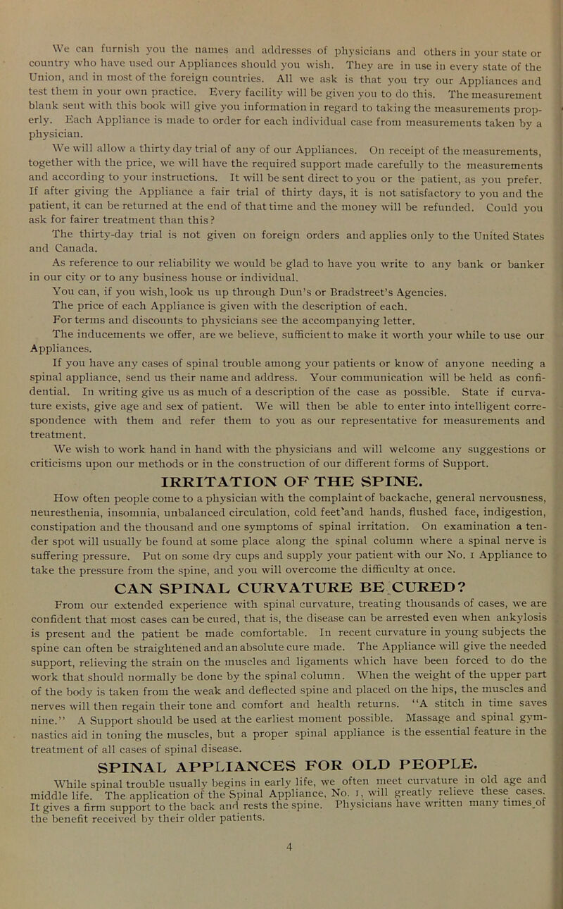 We can furnish you the names and addresses of physicians and others in your state or country who have used our Appliances should you wish. They are in use in every state of the Union, and in most of the foreign countries. All we ask is that you try our Appliances and test them in your own practice. Every facility will be given you to do this. The measurement blank sent with this book will give you information in regard to taking the measurements prop- erly. Each Appliance is made to order for each individual case from measurements taken by a physician. We will allow a thirty day trial of any of our Appliances. On receipt of the measurements, together with the price, we will have the required support made carefully to the measurements and according to your instructions. It will be sent direct to you or the patient, as you prefer. If after giving the Appliance a fair trial of thirty days, it is not satisfactory to you and the patient, it can be returned at the end of that time and the money will be refunded. Could you ask for fairer treatment than this ? The thirty-day trial is not given on foreign orders and applies only to the United States and Canada. As reference to our reliability we would be glad to have you write to any bank or banker in our city or to any business house or individual. You can, if you wish, look us up through Dun’s or Bradstreet’s Agencies. The price of each Appliance is given with the description of each. For terms and discounts to physicians see the accompanying letter. The inducements we offer, are we believe, sufficient to make it worth your while to use our Appliances. If you have any cases of spinal trouble among your patients or know of anyone needing a spinal appliance, send us their name and address. Your communication will be held as confi- dential. In writing give us as much of a description of the case as possible. State if curva- ture exists, give age and sex of patient. We will then be able to enter into intelligent corre- spondence with them and refer them to you as our representative for measurements and treatment. We wish to work hand in hand with the physicians and will welcome any suggestions or criticisms upon our methods or in the construction of our different forms of Support. IRRITATION OF THE SPINE. How often people come to a physician with the complaint of backache, general nervousness, neuresthenia, insomnia, unbalanced circulation, cold feet'and hands, flushed face, indigestion, constipation and the thousand and one symptoms of spinal irritation. On examination a ten- der spot will usually be found at some place along the spinal column where a spinal nerve is suffering pressure. Put on some dry cups and supply your patient with our No. i Appliance to take the pressure from the spine, and you will overcome the difficulty at once. CAN SPINAL CURVATURE BE CURED? From our extended experience with spinal curvature, treating thousands of cases, we are confident that most cases can be cured, that is, the disease can be arrested even when ankylosis is present and the patient be made comfortable. In recent curvature in young subjects the spine can often be straightened and an absolute cure made. The Appliance will give the needed support, relieving the strain on the muscles and ligaments which have been forced to do the work that should normally be done by the spinal column. When the weight of the upper part of the body is taken from the weak and deflected spine and placed on the hips, the muscles and nerves will then regain their tone and comfort and health returns. “A stitch in time saves nine.” A Support should be used at the earliest moment possible. Massage and spinal gym- nastics aid in toning the muscles, but a proper spinal appliance is the essential feature in the treatment of all cases of spinal disease. SPINAL APPLIANCES FOR OLD PEOPLE. While spinal trouble usually begins in early life, we often meet curvature in old age and middle life. The application of the Spinal Appliance, No. i, will greatly relieve these cases It gives a firm support to the back and rests the spine. Physicians have written many times.ot the benefit received by their older patients.