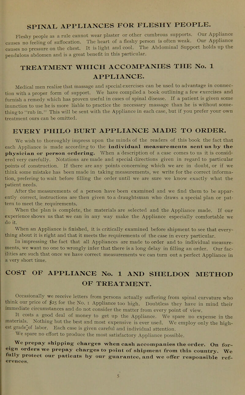 SPINAL APPLIANCES FOR FLESHY PEOPLE. Fleshy people as a rule cannot wear plaster or other cumbrous supports. Our Appliance causes no feeling of suffocation. The heart of a fleshy person is often weak. Our Appliance causes no pressure on the chest. It is light and cool, the Abdominal Support holds up the pendulous abdomen and is a great benefit in this particular. TREATMENT WHICH ACCOMPANIES THE No. 1 APPLIANCE. Medical men realize that massage and special exercises can be used to advantage in connec- tion with a proper form of support. We have compiled a book outlining a few exercises and furnish a remedy which has proven useful in cases of spinal disease. If a patient is given some inunction to use he is more liable to practice the necessary massage than he is without some- thing to “rub in.” This will be sent with the Appliance in each case, but if you prefer your own treatment ours can be omitted. EVERY PHILO BURT APPLIANCE MADE TO ORDER. We wish to thoroughly impress upon the minds of the readers of this book the fact that each Appliance is made according to the individual measurements sent us by the physician or person ordering. When a description of a case comes to us it is consid- ered very carefully. Notations are made and special directions given in regard to particular points of construction. If there are any points concerning which we are in doubt, or if we think some mistake has been made in taking measurements, we write for the correct informa- tion, prefering to wait before filling the order until we are sure we know exactly what the patient needs. After the measurements of a person have been examined and we find them to be appar- ently correct, instructions are then given to a draughtsman who draws a special plan or pat- tern to meet the requirements. When the plan is complete, the materials are selected and the Appliance made. If our experience shows us that we can in any way make the Appliance especially comfortable we do it. When an Appliance is finished, it is critically examined before shipment to see that every- thing about it is right and that it meets the requirements of the case in every particular. In impressing the fact that all Appliances are made to order and to individual measure- ments, we want no one to wrongly infer that there is a long delay in filling an order. Our fac- ilities are such that once we have correct measurements we can turn out a perfect Appliance in a very short time. COST OF APPLIANCE No. 1 AND SHELDON METHOD OF TREATMENT. Occasionally we receive letters from persons actually suffering from spinal curvature who think our price of $25 for the No. 1 Appliance too high. Doubtless they have in mind their immediate circumstances and do not consider the matter from ever}7 point of view. It costs a good deal of money to get up the Appliance. We spare no expense in the materials. Nothing but the best and most expensive is ever used. We employ only the high- est gradejDf labor. Each case is given careful and individual attention. We spare no effort to produce the most satisfactory Appliance possible. We prepay shipping charges when cash accompanies the order. On for- eign orders we prepay charges to point of shipment from this country. We fully protect our patients by our guarantee, and we offer responsible ref- erences.