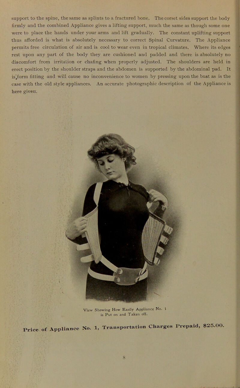 support to the spine, the same as splints to a fractured bone. The corset sides support the body firmly and the combined Appliance gives a lifting support, much the same as though some one were to place the hands under your arms and lift gradually. The constant uplifting support thus afforded is what is absolutely necessary to correct Spinal Curvature. The Appliance permits free circulation of air and is cool to wear even in tropical climates. Where its edges rest upon any part of the body they are cushioned and padded and there is absolutely no discomfort from irritation or chafing when properly adjusted. The shoulders are held in erect position by the shoulder straps and the abdomen is supported by the abdominal pad. It is’form fitting and will cause no inconvenience to women by pressing upon the bust as is the case with the old style appliances. An accurate photographic description of the Appliance is here given. View Showing How Easily Appliance No. 1 is Put on and Taken off. Price of Appliance No. 1, Transportation Charges Prepaid, $25.00.