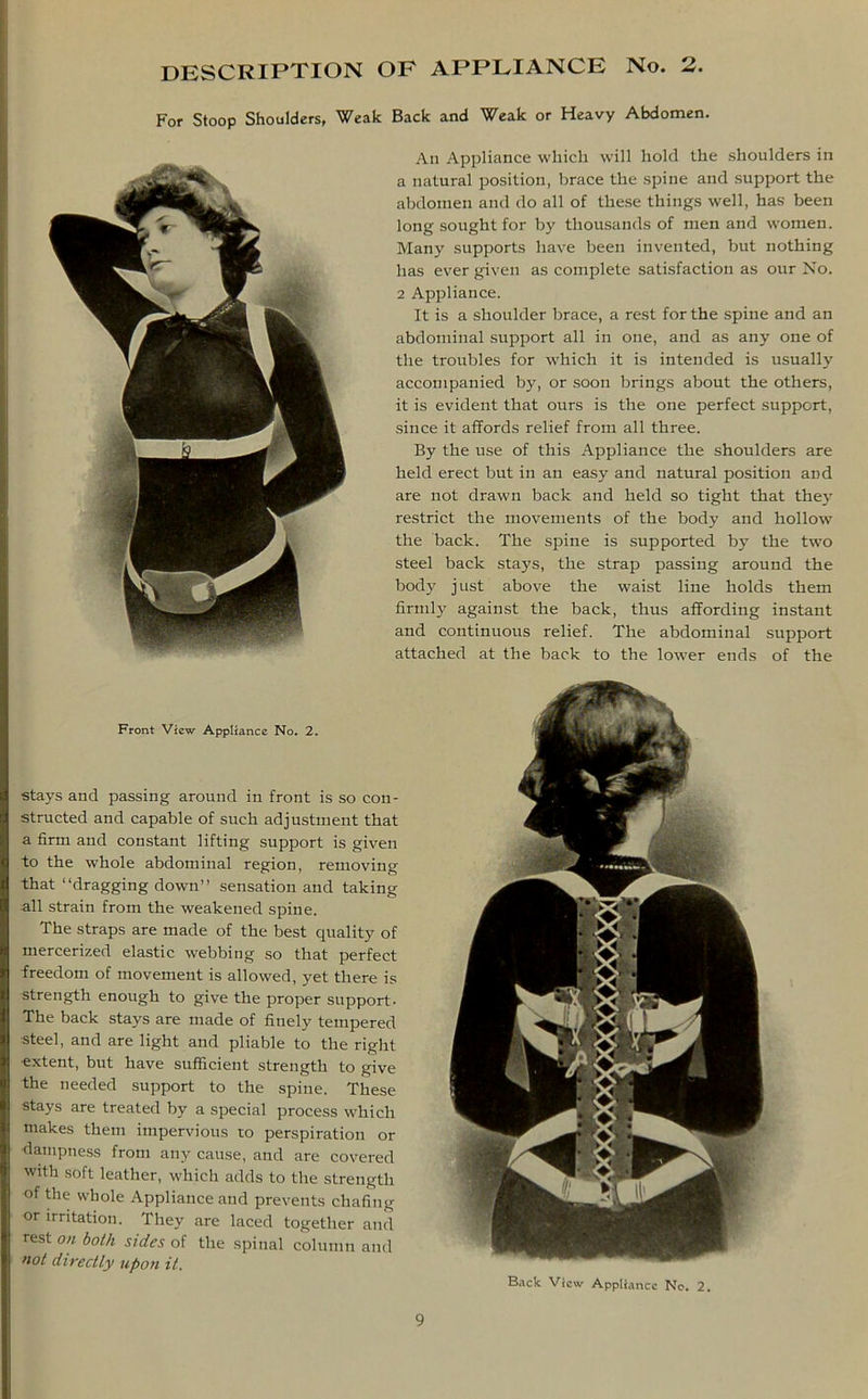 DESCRIPTION OF APPLIANCE No. 2. For Stoop Shoulders, Weak Back and Weak or Heavy Abdomen. An Appliance which will hold the shoulders in a natural position, brace the spine and support the abdomen and do all of these things well, has been long sought for by thousands of men and women. Many supports have been invented, but nothing has ever given as complete satisfaction as our No. 2 Appliance. It is a shoulder brace, a rest for the spine and an abdominal support all in one, and as any one of the troubles for which it i9 intended is usually accompanied by, or soon brings about the others, it is evident that ours is the one perfect support, since it affords relief from all three. By the use of this Appliance the shoulders are held erect but in an easy and natural position and are not drawn back and held so tight that they restrict the movements of the body and hollow the back. The spine is supported by the two steel back stays, the strap passing around the body just above the waist line holds them firmly against the back, thus affording instant and continuous relief. The abdominal support attached at the back to the lower ends of the Front View Appliance No. 2. stays and passing around in front is so con- I structed and capable of such adjustment that I a firm and constant lifting support is given to the whole abdominal region, removing that “dragging down” sensation and taking •all strain from the weakened spine. The straps are made of the best quality of mercerized elastic webbing so that perfect freedom of movement is allowed, yet there is strength enough to give the proper support- The back stays are made of finely tempered steel, and are light and pliable to the right I extent, but have sufficient strength to give I the needed support to the spine. These I stays are treated by a special process which I makes them impervious to perspiration or I dampness from any cause, and are covered with soft leather, which adds to the strength I of the whole Appliance and prevents chafing or irritation. They are laced together and I rest on both sides of the spinal column and I not directly upon it. Back View Appliance No. 2.
