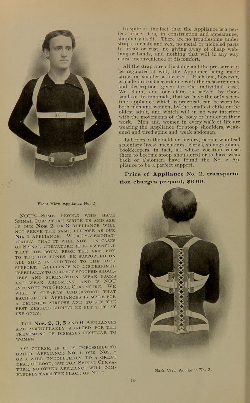 NOTE—Some people who have Spinal Curvature write us and ask If our Nos. 2 or 3 Appliance will NOT SERVE THE SAME PURPOSE AS OUR No. 1 Appliance. We reply emphat- ically, THAT IT WILL NOT. IN CASES of Spinal Curvature it is essential THAT THE BODY, FROM THE ARM PITS TO THE HIP BONES, BE SUPPORTED ON ALL SIDES IN ADDITION TO THE BACK support. Appliance No 2 is designed ESPECIALLY TO CORRECT STOOPED SHOUL- DERS AND STRENGTHEN WEAK BACKS AND, WEAK ABDOMENS, AND IS NOT intended for Spinal Curvature. We WISH IT CLEARLY UNDERSTOOD THAT EACH OF OUR APPLIANCES IS MADE FOR A DEFINITE PURPOSE AND TO GET THE BEST RESULTS SHOULD BE PUT TO THAT USE ONLY. The Nos. 2, 3, 5 and 6 Appliances are PARTICULARLY ADAPTED FOR THE TREATMENT of DISEASES peculiar TO WOMEN. Of course, if it is impossible to order Appliance No. i, our Nos. 2 OR 3 WILL UNDOUBTEDLY DO A GREAT DEAL OF GOOD, BUT FOR SPINAL CURVA- TURE, NO OTHER APPLIANCE WILL COM- PLETELY TAKE THE PLACE OF NO. I. In spite of the fact that the Appliance is a per- fect brace, it is, in construction and appearance, simplicity itself. There are no troublesome under straps to chafe and vex, no metal or nickeled parts to break or rust, no giving away of cheap web- bing or bands, and nothing that will in any way cause inconvenience or discomfort. All the straps are adjustable and the pressure can be regulated at will, the Appliance being made larger or smaller as desired. Each one, however, is made in strict accordance with the measurements and description given for the individual case. We claim, and our claim is backed by thou- sands of testimonials, that we have the only scien- tific appliance which is practical, can be worn by both men and women, by the smallest child or the oldest adult, and which will in no way interfere with the movements of the body or hinder in their work. Men and women in every walk of life are wearing the Appliance for stoop shoulders, weak- ened and tired spine and weak abdomen. Laborers in the field or factory, people who lead sedentary lives; mechanics, clerks, stenographers, bookkeepers, in fact, all whose vocation causes them to become stoop shouldered or to have weak back or abdomen, have found the No. 2 Ap- pliance to be a perfect support. Price of Appliance No. 2, transporta- tion charges prepaid, $6 00. Back View Appliance No. 2. IO