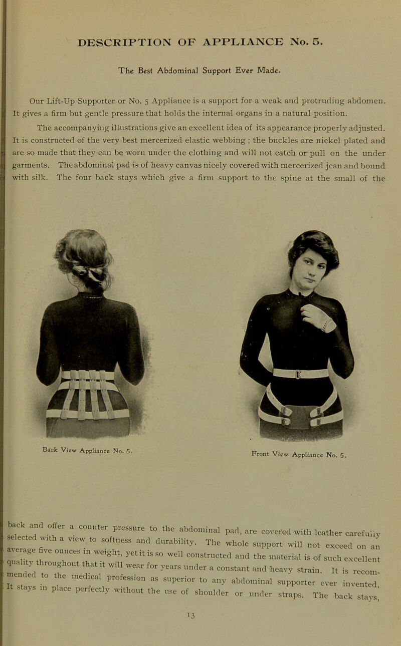 The Best Abdominal Support Ever Made. Our Ifift-Up Supporter or No. 5 Appliance is a support for a weak and protruding abdomen. It gives a firm but gentle pressure that holds the internal organs in a natural position. The accompanying illustrations give an excellent idea of its appearance properly adjusted. It is constructed of the very best mercerized elastic webbing ; the buckles are nickel plated and are so made that they can be worn under the clothing and will not catch or pull on the under garments. The abdominal pad is of heavy canvas nicely covered with mercerized jean and bound with silk. The four back stays which give a firm support to the spine at the small of the Back View Appliance No. 5. Front V;cw AppIiancc No. 5_ back a„d „ffer a counter pressure to the abdominal pad, are covered with leather careful,» se ected with a v.ew to softness and durability. The whole support will not exceed on an average five ounces in weight, ye, it is so well constructed and the material is of such excellent men'/l .Tf ^ ^ '' 'V'H ^ >e9rS under a C0llstant and heavy strain. It is recom- tec o e medical profession as superior to any abdominal supporter ever invented I. stays place perfectly without the use of shoulder or under straps. The back '3